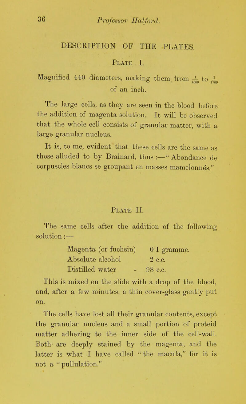 Professor Half on I. DESCRIPTION OF THE PLATES. Plate I. Magnified 440 diameters, making them from - to 4 i (i00 14 00 of an inch. The large cells, as they are seen in the blood before the addition of magenta solution. It will be observed that the whole cell consists of granular matter, with a large granular nucleus. It is, to me, evident that these cells are the same as those alluded to by Brainard, thus :— Abondance de corpuscles blancs se groupant en masses niamelonneV Plate II. The same cells after the addition of the following solution:— Magenta (or fuchsin) 01 gramme. Absolute alcohol 2 c.c. Distilled water - 98 c.c. This is mixed on the slide with a drop of the blood, and, after a few minutes, a thin cover-glass gently put on. The cells have lost all their granular contents, except the granular nucleus and a small portion of proteid matter adhering to the inner side of the cell-wall. Both are deeply stained by the magenta, and the latter is what I have called the macula, for it is not a pullulation.
