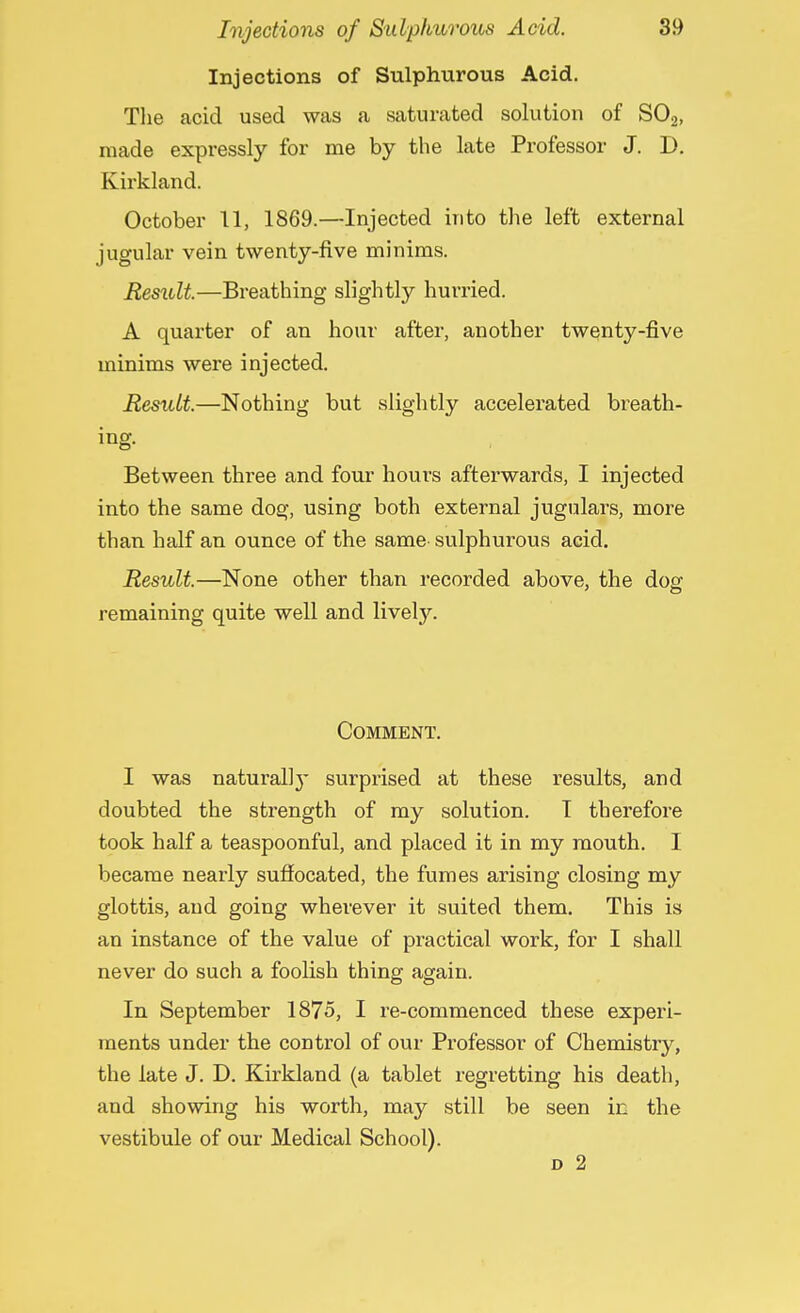 Injections of Sulphurous Acid. The acid used was a saturated solution of S02, made expressly for me by the late Professor J. D. Kirkland. October 11, 1869.—Injected into the left external jugular vein twenty-five minims. Result.—Breathing slightly hurried. A quarter of an hour after, another twenty-five minims were injected. Result.—Nothing but slightly accelerated breath- ing- Between thi'ee and four hours afterwards, I injected into the same dog, using both external jugulars, more than half an ounce of the same sulphurous acid. Result.—None other than recorded above, the doer remaining quite well and lively. Comment. I was naturally surprised at these results, and doubted the strength of my solution. T therefore took half a teaspoonful, and placed it in my mouth. I became nearly suffocated, the fumes arising closing my glottis, and going wherever it suited them. This is an instance of the value of practical work, for I shall never do such a foolish thing again. In September 1875, I re-commenced these experi- ments under the control of our Professor of Chemistry, the late J. D. Kirkland (a tablet regretting his death, and showing his worth, may still be seen in the vestibule of our Medical School). d 2