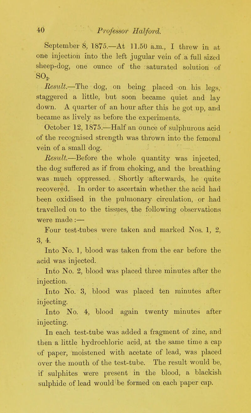 September8, 1875.—At 11.50 a.m., I threw in at one injection into the left jugular vein of a full sized sheep-dog, one ounce of the saturated solution of S02. Result.—The dog, on being placed on his legs, staggered a little, but soon became quiet and lay down. A quarter of an hour after this he got up, and became as lively as before the experiments. October 12, 1875.—Half an ounce of sulphurous acid of the recognised strength was thrown into the femoral vein of a small dog. Result.—Before the whole quantity was injected, the dog suffered as if from choking, and the breathing was much oppressed. Shortly afterwards, he quite recovered. In order to ascertain whether .the acid had been oxidised in the pulmonary circulation, or had travelled on to the tissues, the following observations were made:— Four test-tubes were taken and marked Nos. 1, 2, 3, 4. Into No. 1, blood was taken from the ear before the acid was injected. Into No. 2, blood was placed three minutes after the injection. Into No. 3, blood was placed ten minutes after injecting. Into No. 4, blood again twenty minutes after injecting. In each test-tube was added a fragment of zinc, and then a little hydrochloric acid, at the same time a cap of paper, moistened with acetate of lead, was placed over the mouth of the test-tube. The result would be, if sulphites were present in the blood, a blackish sulphide of lead would' be formed on each paper cap.