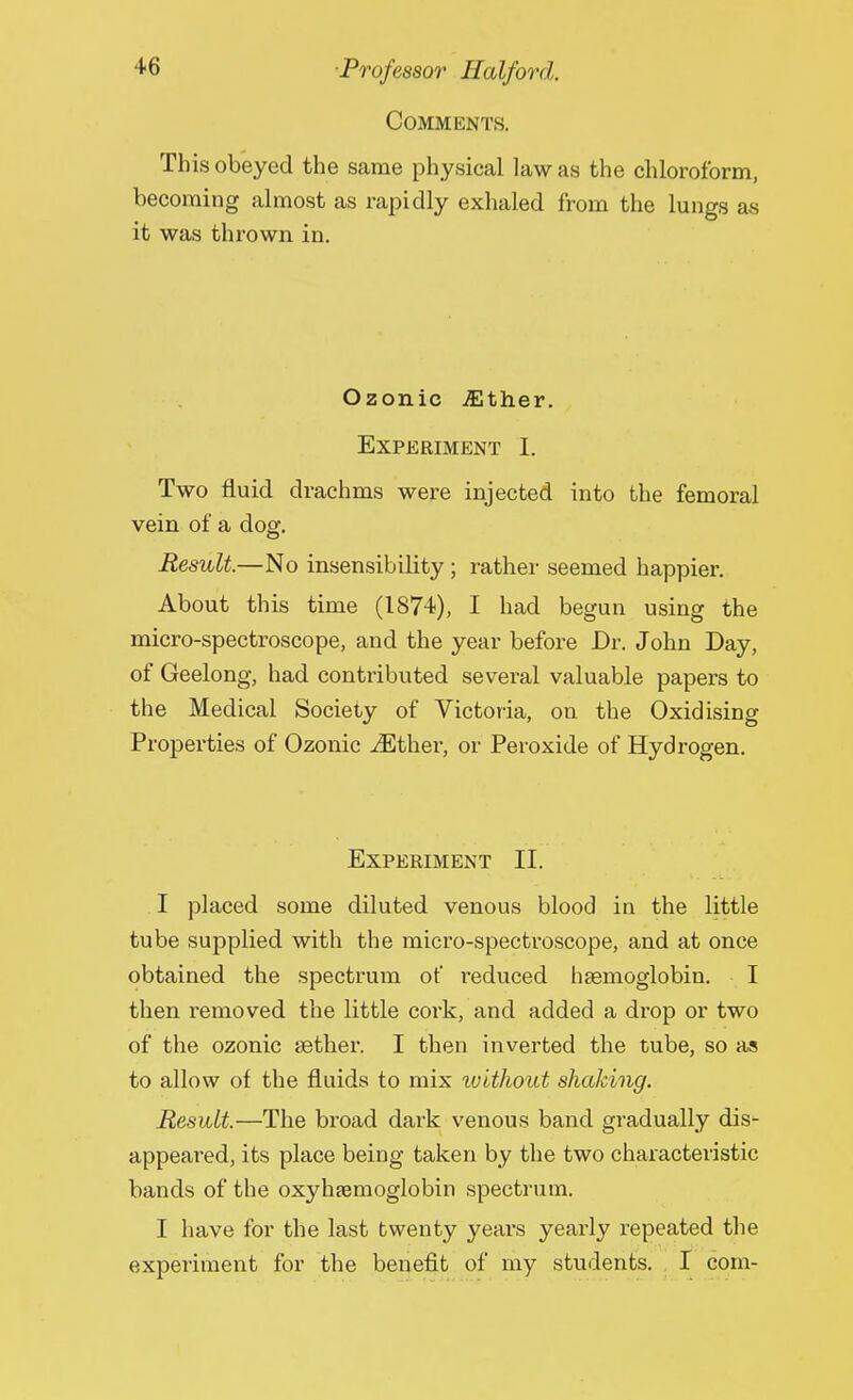 Comments. This obeyed the same physical law as the chloroform, becoming almost as rapidly exhaled from the lungs as it was thrown in. Ozonic iEther. Experiment I. Two fluid drachms were injected into the femoral vein of a dog. Result.—No insensibility ; rather seemed happier. About this time (1874), I had begun using the micro-spectroscope, and the year before Dr. John Day, of Geelong, had contributed several valuable papers to the Medical Society of Victoria, on the Oxidising Properties of Ozonic iEther, or Peroxide of Hydrogen. Experiment II. I placed some diluted venous blood in the little tube supplied with the micro-spectroscope, and at once obtained the spectrum of reduced haemoglobin. I then removed the little cork, and added a drop or two of the ozonic aether. I then inverted the tube, so as to allow of the fluids to mix without shaking. Result.—The broad dark venous band gradually dis- appeared, its place being taken by the two characteristic bands of the oxyhemoglobin spectrum. I have for the last twenty years yearly repeated the experiment for the benefit of my students. I com-