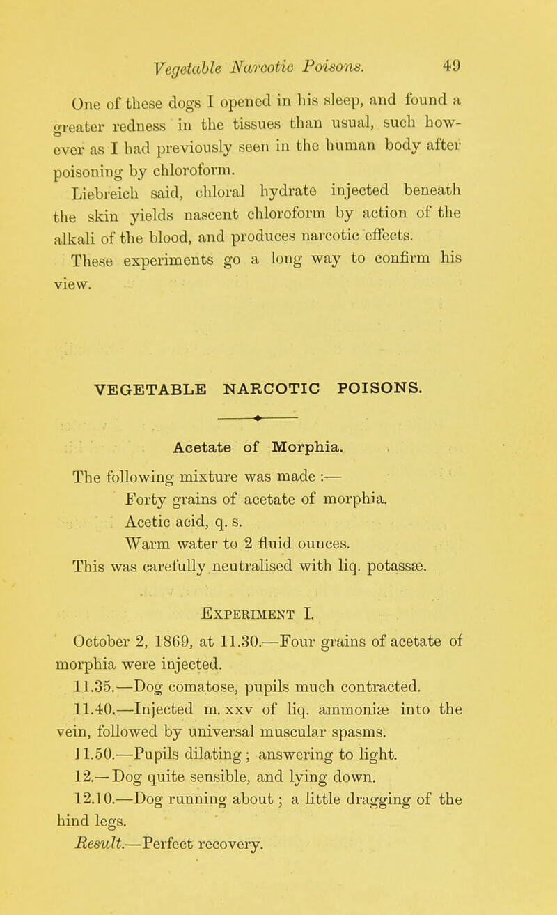 One of these clogs I opened in his sleep, and found a o-reater redness in the tissues than usual, such how- ever as I had previously seen in the human body after poisoning by chloroform. Liebreich said, chloral hydrate injected beneath the skin yields nascent chloroform by action of the alkali of the blood, and produces narcotic effects. These experiments go a long way to confirm his view. VEGETABLE NARCOTIC POISONS. Acetate of Morphia. The following mixture was made :— Forty grains of acetate of morphia. Acetic acid, q. s. Warm water to 2 fluid ounces. This was carefully neutralised with liq. potassse. Experiment I. October 2, 1869, at 11.30.—Four grains of acetate of morphia were injected. 11.35.—Dog comatose, pupils much contracted. 11.40.—Injected m. xxv of liq. ammonia? into the vein, followed by universal muscular spasms. J 1.50.—Pupils dilating ; answering to light. 12.— Dog quite sensible, and lying down. 12.10.—Dog running about; a little dragging of the hind legs. Result.—Perfect recovery.