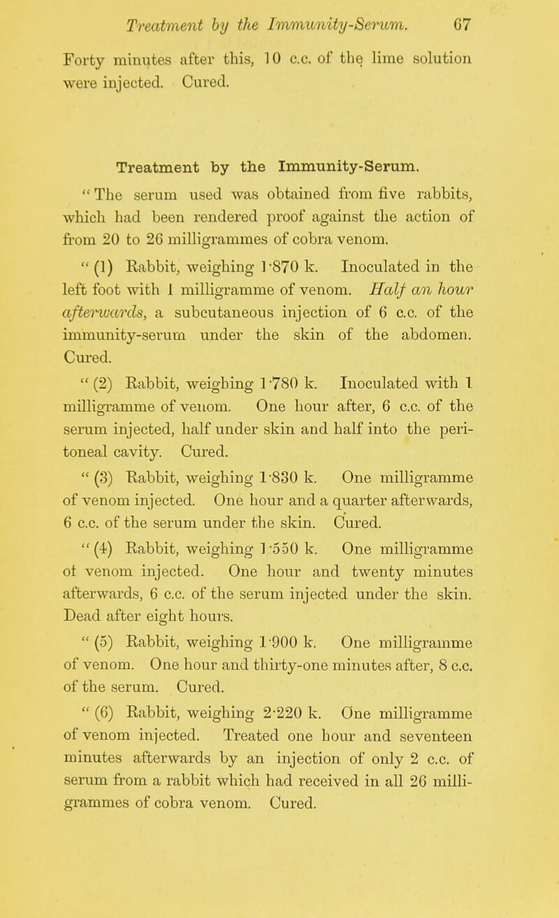 Forty minutes after this, 10 c.c. of the lime solution were injected. Cured. Treatment by the Immunity-Serum.  The serum used was obtained from five rabbits, which had been rendered proof against the action of from 20 to 26 milligrammes of cobra venom.  (1) Rabbit, weighing ]-870 k. Inoculated in the left foot with 1 milligramme of venom. Half an hour afterwards, a subcutaneous injection of 6 c.c. of the immunity-serum under the skin of the abdomen. Cured.  (2) Rabbit, weighing 1780 k. Inoculated with 1 milligramme of venom. One hour after, 6 c.c. of the serum injected, half under skin and half into the peri- toneal cavity. Cured.  (3) Rabbit, weighing T830 k. One milligramme of venom injected. One hour and a quarter afterwards, 6 c.c. of the serum under the skin. Cured. (4) Rabbit, weighing ]'550 k. One milligramme ot venom injected. One hour and twenty minutes afterwards, 6 c.c. of the serum injected under the skin. Dead after eight hours.  (5) Rabbit, weighing 1900 k One milligramme of venom. One hour and thirty-one minutes after, 8 c.c. of the serum. Cured.  (6) Rabbit, weighing 2-220 k. One milligramme of venom injected. Treated one hour and seventeen minutes afterwards by an injection of only 2 c.c. of serum from a rabbit which had received in all 26 milli- grammes of cobra venom. Cured.