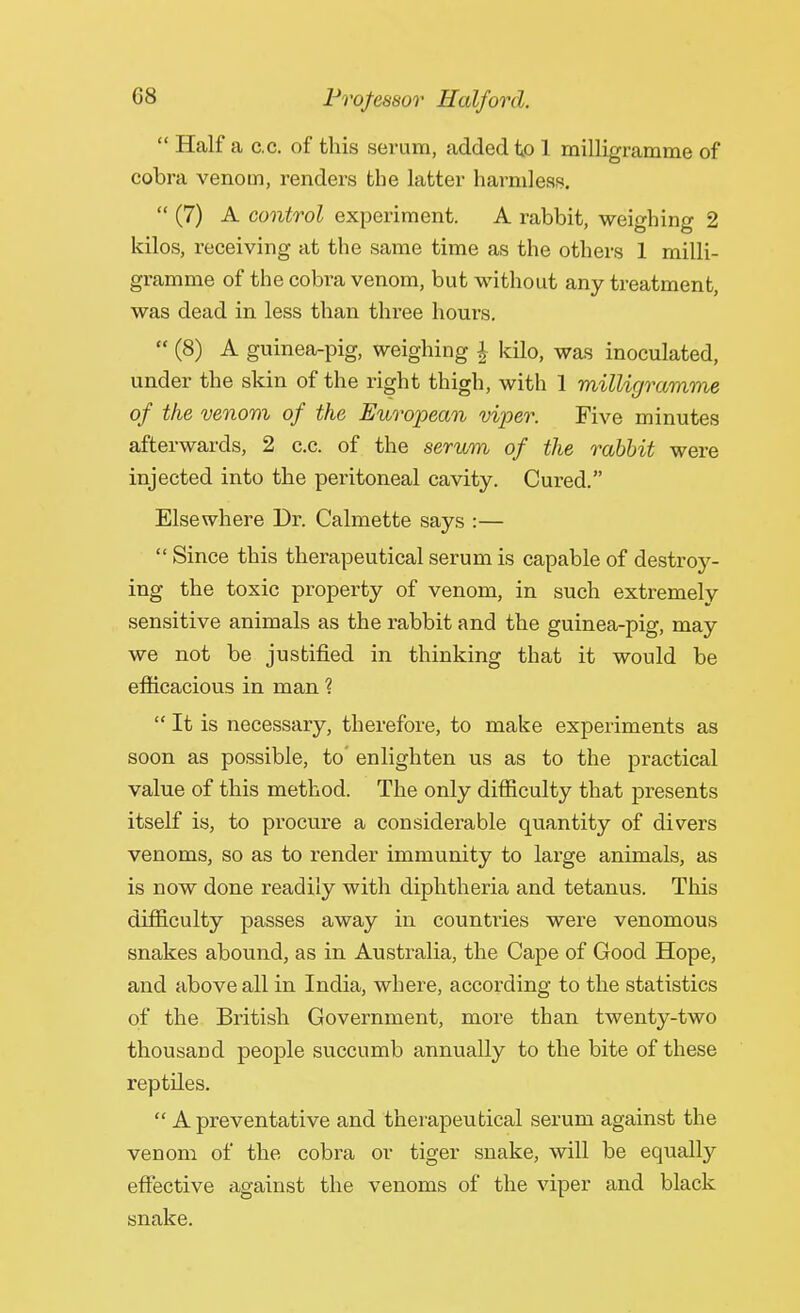  Half a c.c. of this serum, added to 1 milligramme of cobra venom, renders the latter harmless.  (7) A control experiment. A rabbit, weighing 2 kilos, receiving at the same time as the others 1 milli- gramme of the cobra venom, but without any treatment, was dead in less than three hours.  (8) A guinea-pig, weighing J kilo, was inoculated, under the skin of the right thigh, with 1 milligramme of the venom of the European viper. Five minutes afterwards, 2 c.c. of the serum of the rabbit were injected into the peritoneal cavity. Cured. Elsewhere Dr. Calmette says :—  Since this therapeutical serum is capable of destroy- ing the toxic property of venom, in such extremely sensitive animals as the rabbit and the guinea-pig, may we not be justified in thinking that it would be efficacious in man ?  It is necessary, therefore, to make experiments as soon as possible, to' enlighten us as to the practical value of this method. The only difficulty that presents itself is, to procure a considerable quantity of divers venoms, so as to render immunity to large animals, as is now done readily with diphtheria and tetanus. This difficulty passes away in countries were venomous snakes abound, as in Australia, the Cape of Good Hope, and above all in India, where, according to the statistics of the British Government, more than twenty-two thousand people succumb annually to the bite of these reptiles.  A preventative and therapeutical serum against the venom of the cobra or tiger snake, will be equally effective against the venoms of the viper and black snake.