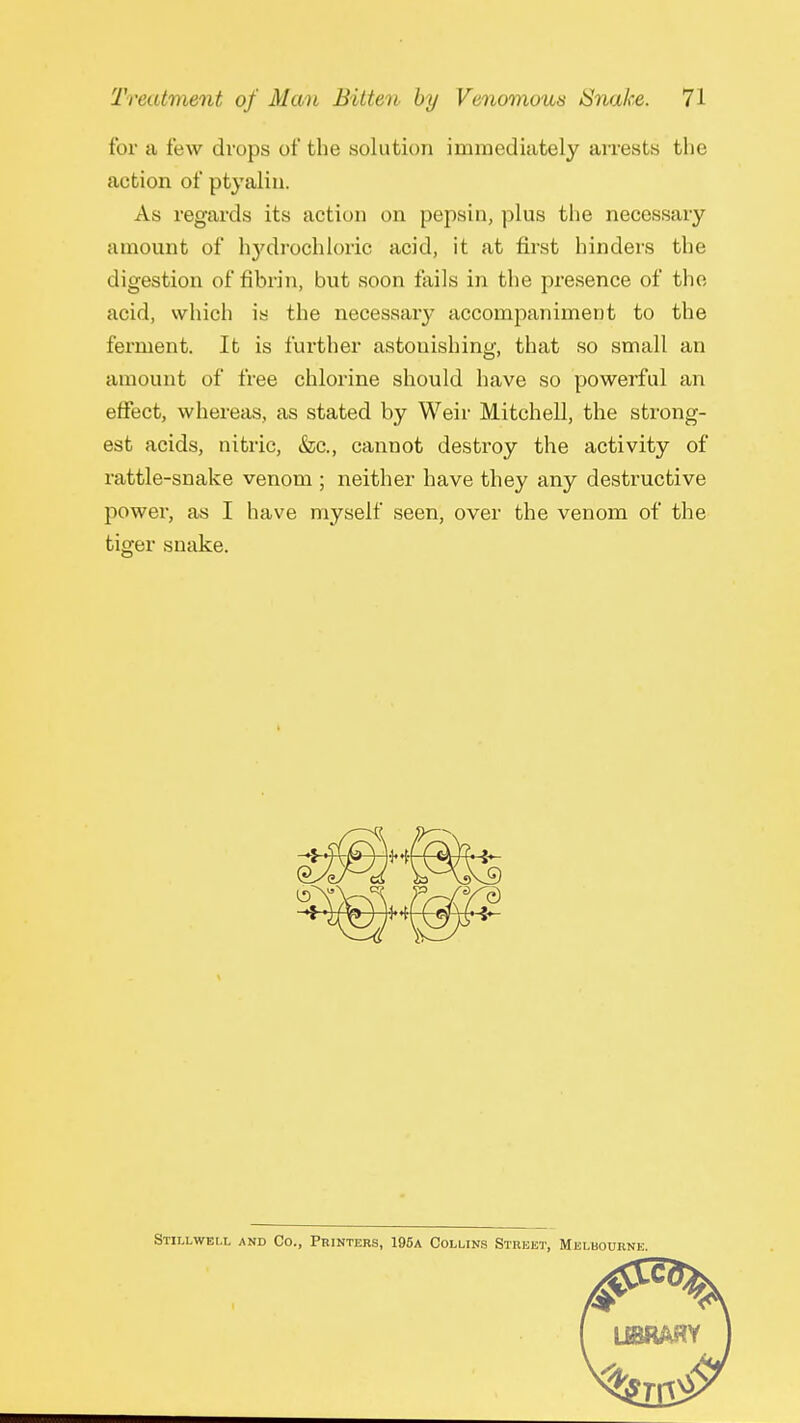 for a few drops of the solution immediately arrests the action of ptyalin. As regards its action on pepsin, plus the necessary amount of hydrochloric acid, it at first hinders the digestion of fibrin, but soon fails in the presence of the acid, which is the necessary accompaniment to the ferment. It is further astonishing, that so small an amount of free chlorine should have so powerful an effect, where its, us stated by Weir Mitchell, the strong- est acids, nitric, &c, cannot destroy the activity of rattle-snake venom ; neither have they any destructive power, as I have myself seen, over the venom of the tiger snake. Stillwei.l and Co., Printers, 195a Collins Street, Melbourne.