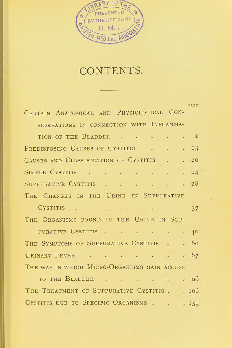 CONTENTS. PAGE Certain Anatomical and Physiological Con- siderations in connection with Inflamma- tion of the Bladder i Predisposing Causes of Cystitis . . .15 Causes and Classification of Cystitis . . 20 Simple Cystitis ....... 24 Suppurative Cystitis 28 The Changes in the Urine in Suppurative Cystitis . . . ... . . -37 The Organisms found in the Urine in Sup- purative Cystitis 46 The Symptoms of Suppurative Cystitis . . 60 Urinary Fever 67 The way in which Micro-Organisms gain access to the Bladder 96 The Treatment of Suppurative Cystitis . . 106 Cystitis due to Specific Organisms . . . 139