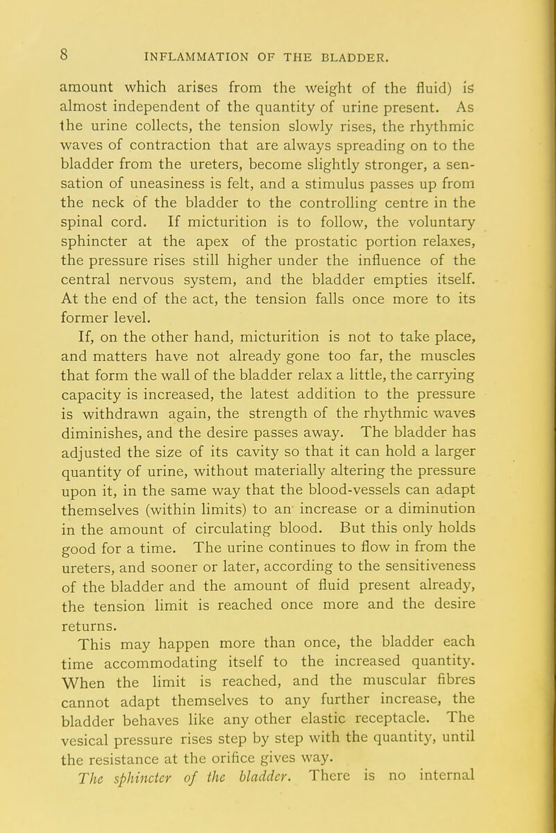 amount which arises from the weight of the fluid) is almost independent of the quantity of urine present. As the urine collects, the tension slowly rises, the rhythmic waves of contraction that are always spreading on to the bladder from the ureters, become slightly stronger, a sen- sation of uneasiness is felt, and a stimulus passes up from the neck of the bladder to the controlling centre in the spinal cord. If micturition is to follow, the voluntary sphincter at the apex of the prostatic portion relaxes, the pressure rises still higher under the influence of the central nervous system, and the bladder empties itself. At the end of the act, the tension falls once more to its former level. If, on the other hand, micturition is not to take place, and matters have not already gone too far, the muscles that form the wall of the bladder relax a little, the carrying capacity is increased, the latest addition to the pressure is withdrawn again, the strength of the rhythmic waves diminishes, and the desire passes away. The bladder has adjusted the size of its cavity so that it can hold a larger quantity of urine, without materially altering the pressure upon it, in the same way that the blood-vessels can adapt themselves (within limits) to an increase or a diminution in the amount of circulating blood. But this only holds good for a time. The urine continues to flow in from the ureters, and sooner or later, according to the sensitiveness of the bladder and the amount of fluid present already, the tension limit is reached once more and the desire returns. This may happen more than once, the bladder each time accommodating itself to the increased quantity. When the limit is reached, and the muscular fibres cannot adapt themselves to any further increase, the bladder behaves like any other elastic receptacle. The vesical pressure rises step by step with the quantity, until the resistance at the orifice gives way. The sphincter of the bladder. There is no internal