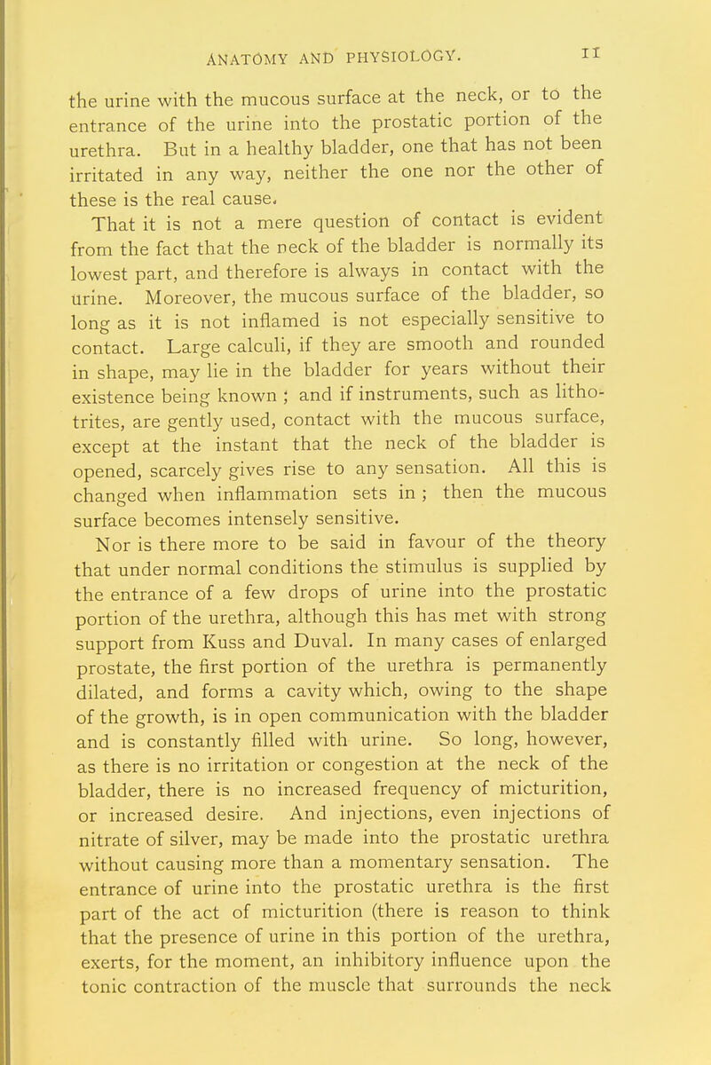 the urine with the mucous surface at the neck, or to the entrance of the urine into the prostatic portion of the urethra. But in a healthy bladder, one that has not been irritated in any way, neither the one nor the other of these is the real cause, That it is not a mere question of contact is evident from the fact that the neck of the bladder is normally its lowest part, and therefore is always in contact with the urine. Moreover, the mucous surface of the bladder, so long as it is not inflamed is not especially sensitive to contact. Large calculi, if they are smooth and rounded in shape, may lie in the bladder for years without their existence being known ; and if instruments, such as litho- trites, are gently used, contact with the mucous surface, except at the instant that the neck of the bladder is opened, scarcely gives rise to any sensation. All this is changed when inflammation sets in ; then the mucous surface becomes intensely sensitive. Nor is there more to be said in favour of the theory that under normal conditions the stimulus is supplied by the entrance of a few drops of urine into the prostatic portion of the urethra, although this has met with strong support from Kuss and Duval. In many cases of enlarged prostate, the first portion of the urethra is permanently dilated, and forms a cavity which, owing to the shape of the growth, is in open communication with the bladder and is constantly filled with urine. So long, however, as there is no irritation or congestion at the neck of the bladder, there is no increased frequency of micturition, or increased desire. And injections, even injections of nitrate of silver, may be made into the prostatic urethra without causing more than a momentary sensation. The entrance of urine into the prostatic urethra is the first part of the act of micturition (there is reason to think that the presence of urine in this portion of the urethra, exerts, for the moment, an inhibitory influence upon the tonic contraction of the muscle that surrounds the neck