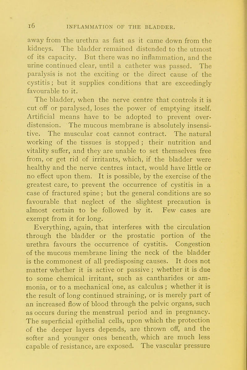 away from the urethra as fast as it came down from the kidneys. The bladder remained distended to the utmost of its capacity. But there was no inflammation, and the urine continued clear, until a catheter was passed. The paralysis is not the exciting or the direct cause of the cystitis; but it supplies conditions that are exceedingly favourable to it. The bladder, when the nerve centre that controls it is cut off or paralysed, loses the power of emptying itself. Artificial means have to be adopted to prevent over- distension. The mucous membrane is absolutely insensi- tive. The muscular coat cannot contract. The natural working of the tissues is stopped ; their nutrition and vitality suffer, and they are unable to set themselves free from, or get rid of irritants, which, if the bladder were healthy and the nerve centres intact, would have little or no effect upon them. It is possible, by the exercise of the greatest care, to prevent the occurrence of cystitis in a case of fractured spine; but the general conditions are so favourable that neglect of the slightest precaution is almost certain to be followed by it. Few cases are exempt from it for long. Everything, again, that interferes with the circulation through the bladder or the prostatic portion of the urethra favours the occurrence of cystitis. Congestion of the mucous membrane lining the neck of the bladder is the commonest of all predisposing causes. It does not matter whether it is active or passive ; whether it is due to some chemical irritant, such as cantharides or am- monia, or to a mechanical one, as calculus ; whether it is the result of long continued straining, or is merely part of an increased flow of blood through the pelvic organs, such as occurs during the menstrual period and in pregnancy. The superficial epithelial cells, upon which the protection of the deeper layers depends, are thrown off, and the softer and younger ones beneath, which are much less capable of resistance, are exposed. The vascular pressure