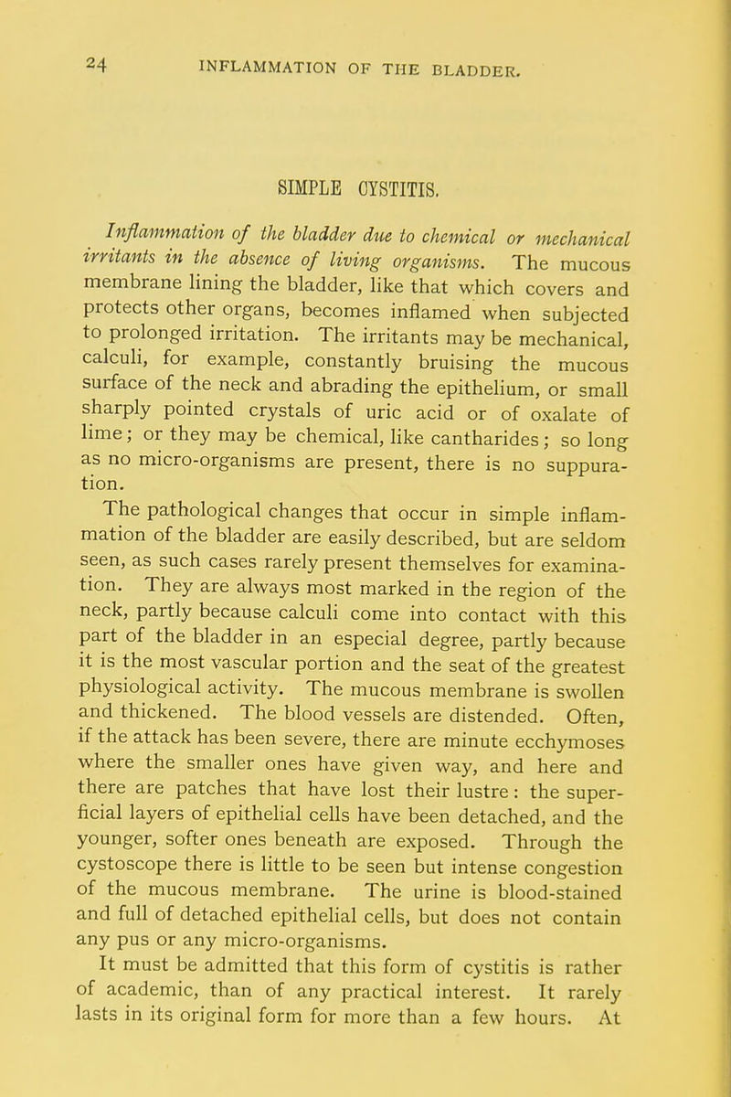 SIMPLE CYSTITIS. Inflammation of the bladder due to chemical or mechanical irritants in the absence of living organisms. The mucous membrane lining the bladder, like that which covers and protects other organs, becomes inflamed when subjected to prolonged irritation. The irritants may be mechanical, calculi, for example, constantly bruising the mucous surface of the neck and abrading the epithelium, or small sharply pointed crystals of uric acid or of oxalate of lime; or they may be chemical, like cantharides ; so long as no micro-organisms are present, there is no suppura- tion. The pathological changes that occur in simple inflam- mation of the bladder are easily described, but are seldom seen, as such cases rarely present themselves for examina- tion. They are always most marked in the region of the neck, partly because calculi come into contact with this part of the bladder in an especial degree, partly because it is the most vascular portion and the seat of the greatest physiological activity. The mucous membrane is swollen and thickened. The blood vessels are distended. Often, if the attack has been severe, there are minute ecchymoses where the smaller ones have given way, and here and there are patches that have lost their lustre: the super- ficial layers of epithelial cells have been detached, and the younger, softer ones beneath are exposed. Through the cystoscope there is little to be seen but intense congestion of the mucous membrane. The urine is blood-stained and full of detached epithelial cells, but does not contain any pus or any micro-organisms. It must be admitted that this form of cystitis is rather of academic, than of any practical interest. It rarely lasts in its original form for more than a few hours. At