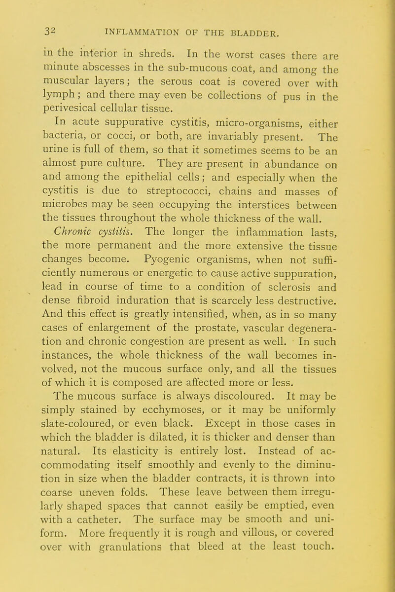 in the interior in shreds. In the worst cases there are minute abscesses in the sub-mucous coat, and among the muscular layers; the serous coat is covered over with lymph; and there may even be collections of pus in the perivesical cellular tissue. In acute suppurative cystitis, micro-organisms, either bacteria, or cocci, or both, are invariably present. The urine is full of them, so that it sometimes seems to be an almost pure culture. They are present in abundance on and among the epithelial cells; and especially when the cystitis is due to streptococci, chains and masses of microbes may be seen occupying the interstices between the tissues throughout the whole thickness of the wall. Chronic cystitis. The longer the inflammation lasts, the more permanent and the more extensive the tissue changes become. Pyogenic organisms, when not suffi- ciently numerous or energetic to cause active suppuration, lead in course of time to a condition of sclerosis and dense fibroid induration that is scarcely less destructive. And this effect is greatly intensified, when, as in so many cases of enlargement of the prostate, vascular degenera- tion and chronic congestion are present as well. In such instances, the whole thickness of the wall becomes in- volved, not the mucous surface only, and all the tissues of which it is composed are affected more or less. The mucous surface is always discoloured. It may be simply stained by ecchymoses, or it may be uniformly slate-coloured, or even black. Except in those cases in which the bladder is dilated, it is thicker and denser than natural. Its elasticity is entirely lost. Instead of ac- commodating itself smoothly and evenly to the diminu- tion in size when the bladder contracts, it is thrown into coarse uneven folds. These leave between them irregu- larly shaped spaces that cannot easily be emptied, even with a catheter. The surface may be smooth and uni- form. More frequently it is rough and villous, or covered over with granulations that bleed at the least touch.