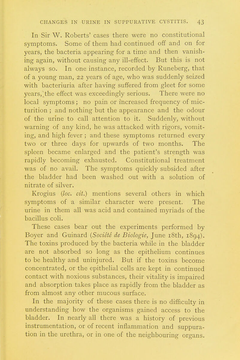 In Sir W. Roberts' cases there were no constitutional symptoms. Some of them had continued off and on for years, the bacteria appearing for a time and then vanish- ing again, without causing any ill-effect. But this is not always so. In one instance, recorded by Runeberg, that of a young man, 22 years of age, who was suddenly seized with bacteriuria after having suffered from gleet for some years,;the effect was exceedingly serious. There were no local symptoms ; no pain or increased frequency of mic- turition ; and nothing but the appearance and the odour of the urine to call attention to it. Suddenly, without warning of any kind, he was attacked with rigors, vomit- ing, and high fever ; and these symptoms returned every two or three days for upwards of two months. The spleen became enlarged and the patient's strength was rapidly becoming exhausted. Constitutional treatment was of no avail. The symptoms quickly subsided after the bladder had been washed out with a solution of nitrate of silver. Krogius (loc. cit.) mentions several others in which symptoms of a similar character were present. The urine in them all was acid and contained myriads of the bacillus coli. These cases bear out the experiments performed by Boyer and Guinard (Societe de Biologie, June 18th, 1894). The toxins produced by the bacteria while in the bladder are not absorbed so long as the epithelium continues to be healthy and uninjured. But if the toxins become concentrated, or the epithelial cells are kept in continued contact with noxious substances, their vitality is impaired and absorption takes place as rapidly from the bladder as from almost any other mucous surface. In the majority of these cases there is no difficulty in understanding how the organisms gained access to the bladder. In nearly all there was a history of previous instrumentation, or of recent inflammation and suppura- tion in the urethra, or in one of the neighbouring organs.