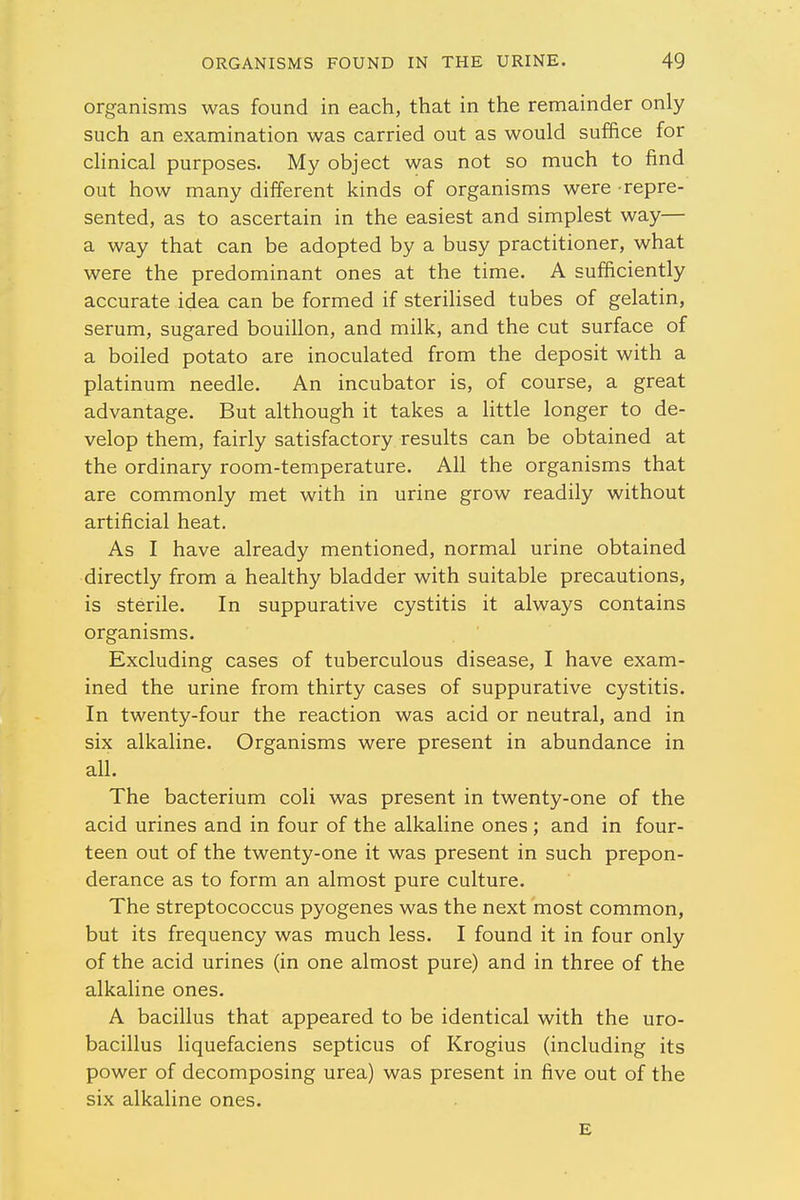 organisms was found in each, that in the remainder only such an examination was carried out as would suffice for clinical purposes. My object was not so much to find out how many different kinds of organisms were repre- sented, as to ascertain in the easiest and simplest way— a way that can be adopted by a busy practitioner, what were the predominant ones at the time. A sufficiently accurate idea can be formed if sterilised tubes of gelatin, serum, sugared bouillon, and milk, and the cut surface of a boiled potato are inoculated from the deposit with a platinum needle. An incubator is, of course, a great advantage. But although it takes a little longer to de- velop them, fairly satisfactory results can be obtained at the ordinary room-temperature. All the organisms that are commonly met with in urine grow readily without artificial heat. As I have already mentioned, normal urine obtained directly from a healthy bladder with suitable precautions, is sterile. In suppurative cystitis it always contains organisms. Excluding cases of tuberculous disease, I have exam- ined the urine from thirty cases of suppurative cystitis. In twenty-four the reaction was acid or neutral, and in six alkaline. Organisms were present in abundance in all. The bacterium coli was present in twenty-one of the acid urines and in four of the alkaline ones; and in four- teen out of the twenty-one it was present in such prepon- derance as to form an almost pure culture. The streptococcus pyogenes was the next most common, but its frequency was much less. I found it in four only of the acid urines (in one almost pure) and in three of the alkaline ones. A bacillus that appeared to be identical with the uro- bacillus liquefaciens septicus of Krogius (including its power of decomposing urea) was present in five out of the six alkaline ones. E