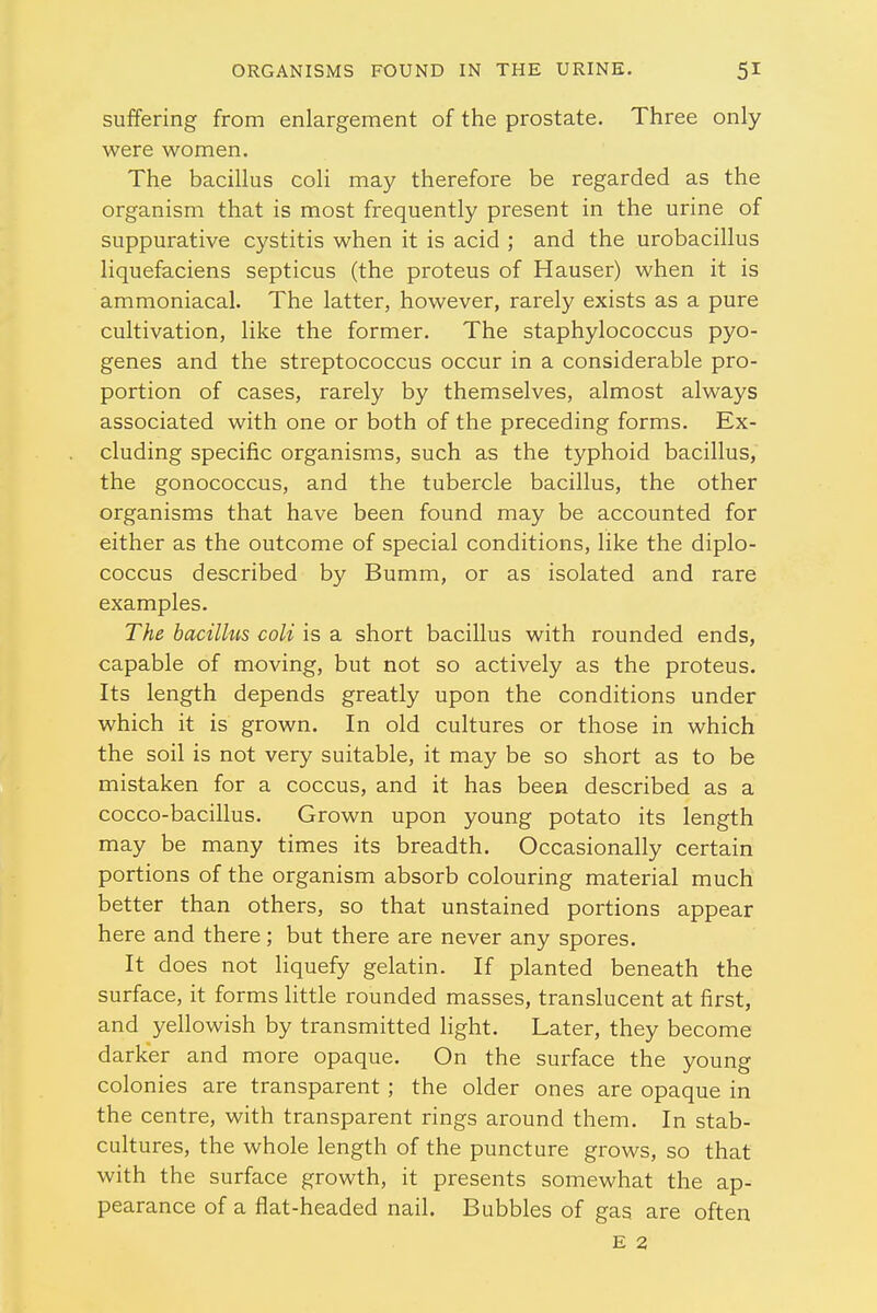 suffering from enlargement of the prostate. Three only were women. The bacillus coli may therefore be regarded as the organism that is most frequently present in the urine of suppurative cystitis when it is acid ; and the urobacillus liquefaciens septicus (the proteus of Hauser) when it is ammoniacal. The latter, however, rarely exists as a pure cultivation, like the former. The staphylococcus pyo- genes and the streptococcus occur in a considerable pro- portion of cases, rarely by themselves, almost always associated with one or both of the preceding forms. Ex- cluding specific organisms, such as the typhoid bacillus, the gonococcus, and the tubercle bacillus, the other organisms that have been found may be accounted for either as the outcome of special conditions, like the diplo- coccus described by Bumm, or as isolated and rare examples. The bacillus coli is a short bacillus with rounded ends, capable of moving, but not so actively as the proteus. Its length depends greatly upon the conditions under which it is grown. In old cultures or those in which the soil is not very suitable, it may be so short as to be mistaken for a coccus, and it has been described as a cocco-bacillus. Grown upon young potato its length may be many times its breadth. Occasionally certain portions of the organism absorb colouring material much better than others, so that unstained portions appear here and there; but there are never any spores. It does not liquefy gelatin. If planted beneath the surface, it forms little rounded masses, translucent at first, and yellowish by transmitted light. Later, they become darker and more opaque. On the surface the young colonies are transparent; the older ones are opaque in the centre, with transparent rings around them. In stab- cultures, the whole length of the puncture grows, so that with the surface growth, it presents somewhat the ap- pearance of a fiat-headed nail. Bubbles of gas are often