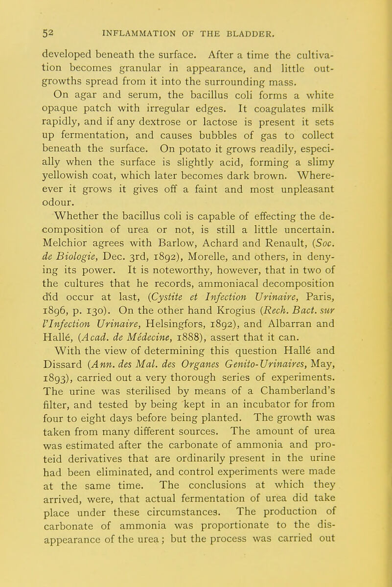 developed beneath the surface. After a time the cultiva- tion becomes granular in appearance, and little out- growths spread from it into the surrounding mass. On agar and serum, the bacillus coli forms a white opaque patch with irregular edges. It coagulates milk rapidly, and if any dextrose or lactose is present it sets up fermentation, and causes bubbles of gas to collect beneath the surface. On potato it grows readily, especi- ally when the surface is slightly acid, forming a slimy yellowish coat, which later becomes dark brown. Where- ever it grows it gives off a faint and most unpleasant odour. Whether the bacillus coli is capable of effecting the de- composition of urea or not, is still a little uncertain. Melchior agrees with Barlow, Achard and Renault, (Soc. de Biologie, Dec. 3rd, 1892), Morelle, and others, in deny- ing its power. It is noteworthy, however, that in two of the cultures that he records, ammoniacal decomposition did occur at last, (Cystite et Infection Urinaire, Paris, 1896, p. 130). On the other hand Krogius (Rech. Bad. sur VInfection Urinaire, Helsingfors, 1892), and Albarran and Halle, (Acad, de Medecine, 1888), assert that it can. With the view of determining this question Halle and Dissard (Ann. des Mai. des Organes Genito-Urinaires, May, 1893), carried out a very thorough series of experiments. The urine was sterilised by means of a Chamberland's filter, and tested by being kept in an incubator for from four to eight days before being planted. The growth was taken from many different sources. The amount of urea was estimated after the carbonate of ammonia and pro- teid derivatives that are ordinarily present in the urine had been eliminated, and control experiments were made at the same time. The conclusions at which they arrived, were, that actual fermentation of urea did take place under these circumstances. The production of carbonate of ammonia was proportionate to the dis- appearance of the urea; but the process was carried out