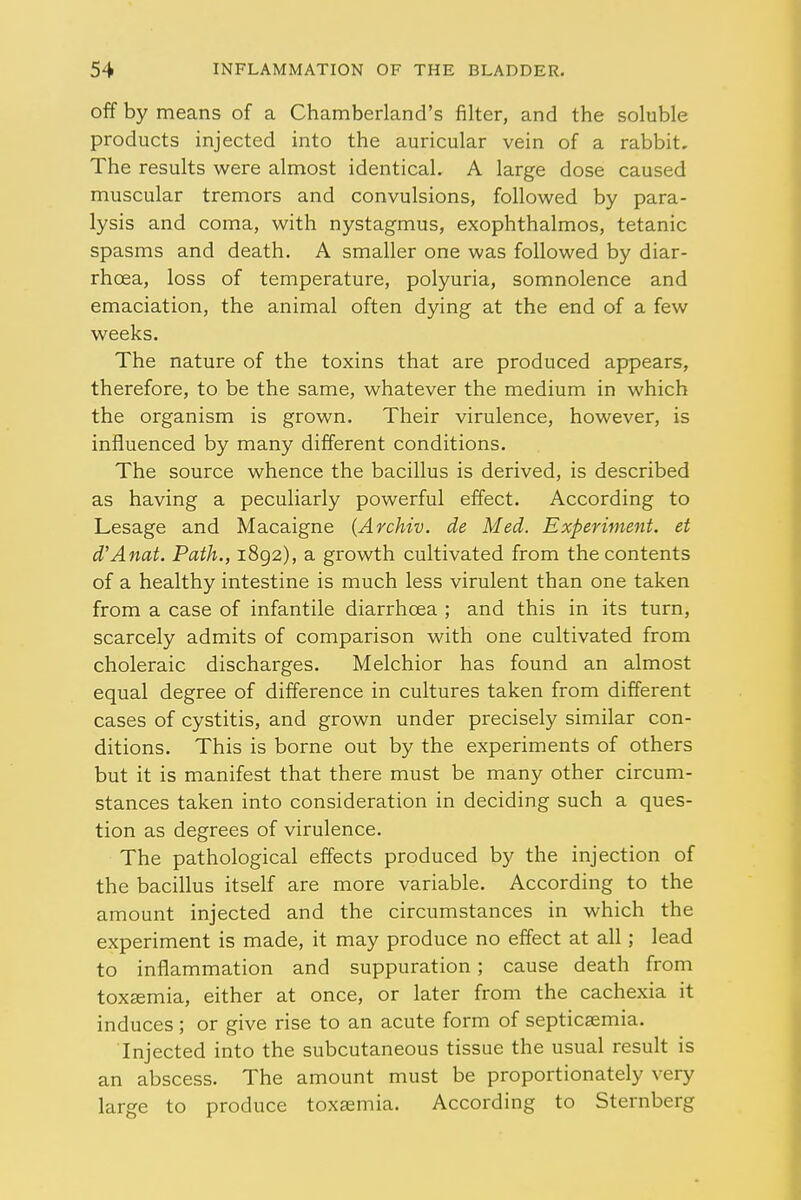 off by means of a Chamberland's filter, and the soluble products injected into the auricular vein of a rabbit. The results were almost identical. A large dose caused muscular tremors and convulsions, followed by para- lysis and coma, with nystagmus, exophthalmos, tetanic spasms and death. A smaller one was followed by diar- rhoea, loss of temperature, polyuria, somnolence and emaciation, the animal often dying at the end of a few weeks. The nature of the toxins that are produced appears, therefore, to be the same, whatever the medium in which the organism is grown. Their virulence, however, is influenced by many different conditions. The source whence the bacillus is derived, is described as having a peculiarly powerful effect. According to Lesage and Macaigne (Archiv. de Med. Experiment, et d'Anat. Path., 1892), a growth cultivated from the contents of a healthy intestine is much less virulent than one taken from a case of infantile diarrhoea ; and this in its turn, scarcely admits of comparison with one cultivated from choleraic discharges. Melchior has found an almost equal degree of difference in cultures taken from different cases of cystitis, and grown under precisely similar con- ditions. This is borne out by the experiments of others but it is manifest that there must be many other circum- stances taken into consideration in deciding such a ques- tion as degrees of virulence. The pathological effects produced by the injection of the bacillus itself are more variable. According to the amount injected and the circumstances in which the experiment is made, it may produce no effect at all; lead to inflammation and suppuration ; cause death from toxaemia, either at once, or later from the cachexia it induces; or give rise to an acute form of septicaemia. Injected into the subcutaneous tissue the usual result is an abscess. The amount must be proportionately very large to produce toxaemia. According to Sternberg