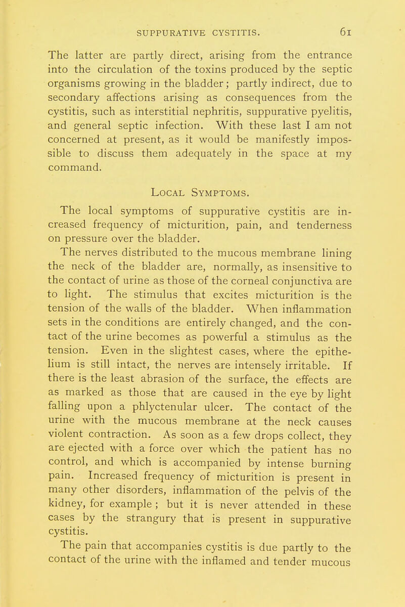 The latter are partly direct, arising from the entrance into the circulation of the toxins produced by the septic organisms growing in the bladder; partly indirect, due to secondary affections arising as consequences from the cystitis, such as interstitial nephritis, suppurative pyelitis, and general septic infection. With these last I am not concerned at present, as it would be manifestly impos- sible to discuss them adequately in the space at my command. Local Symptoms. The local symptoms of suppurative cystitis are in- creased frequency of micturition, pain, and tenderness on pressure over the bladder. The nerves distributed to the mucous membrane lining the neck of the bladder are, normally, as insensitive to the contact of urine as those of the corneal conjunctiva are to light. The stimulus that excites micturition is the tension of the walls of the bladder. When inflammation sets in the conditions are entirely changed, and the con- tact of the urine becomes as powerful a stimulus as the tension. Even in the slightest cases, where the epithe- lium is still intact, the nerves are intensely irritable. If there is the least abrasion of the surface, the effects are as marked as those that are caused in the eye by light falling upon a phlyctenular ulcer. The contact of the urine with the mucous membrane at the neck causes violent contraction. As soon as a few drops collect, they are ejected with a force over which the patient has no control, and which is accompanied by intense burning pain. Increased frequency of micturition is present in many other disorders, inflammation of the pelvis of the kidney, for example ; but it is never attended in these cases by the strangury that is present in suppurative cystitis. The pain that accompanies cystitis is due partly to the contact of the urine with the inflamed and tender mucous