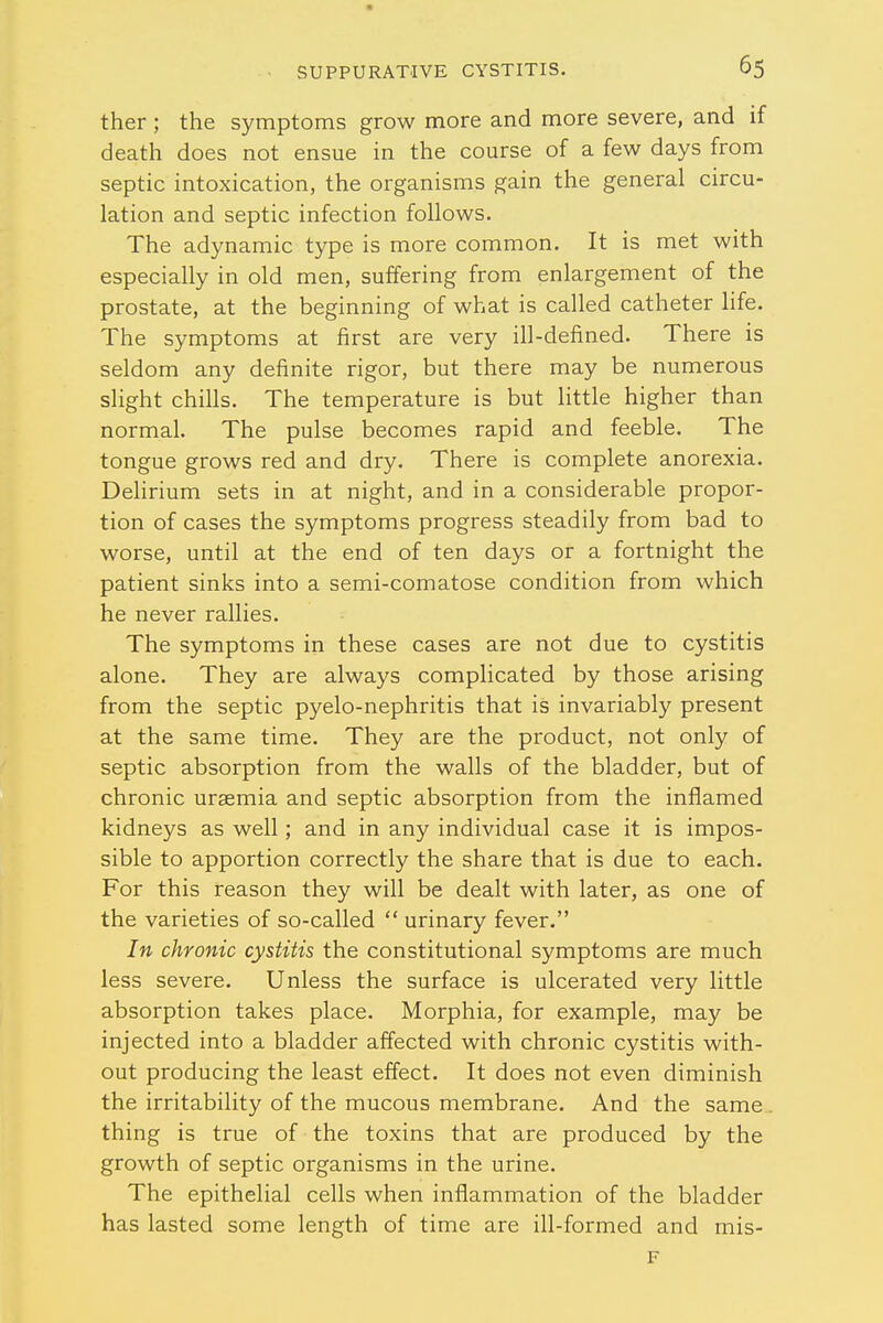 ther ; the symptoms grow more and more severe, and if death does not ensue in the course of a few days from septic intoxication, the organisms gain the general circu- lation and septic infection follows. The adynamic type is more common. It is met with especially in old men, suffering from enlargement of the prostate, at the beginning of what is called catheter life. The symptoms at first are very ill-defined. There is seldom any definite rigor, but there may be numerous slight chills. The temperature is but little higher than normal. The pulse becomes rapid and feeble. The tongue grows red and dry. There is complete anorexia. Delirium sets in at night, and in a considerable propor- tion of cases the symptoms progress steadily from bad to worse, until at the end of ten days or a fortnight the patient sinks into a semi-comatose condition from which he never rallies. The symptoms in these cases are not due to cystitis alone. They are always complicated by those arising from the septic pyelo-nephritis that is invariably present at the same time. They are the product, not only of septic absorption from the walls of the bladder, but of chronic uraemia and septic absorption from the inflamed kidneys as well; and in any individual case it is impos- sible to apportion correctly the share that is due to each. For this reason they will be dealt with later, as one of the varieties of so-called  urinary fever. In chronic cystitis the constitutional symptoms are much less severe. Unless the surface is ulcerated very little absorption takes place. Morphia, for example, may be injected into a bladder affected with chronic cystitis with- out producing the least effect. It does not even diminish the irritability of the mucous membrane. And the same . thing is true of the toxins that are produced by the growth of septic organisms in the urine. The epithelial cells when inflammation of the bladder has lasted some length of time are ill-formed and mis- F