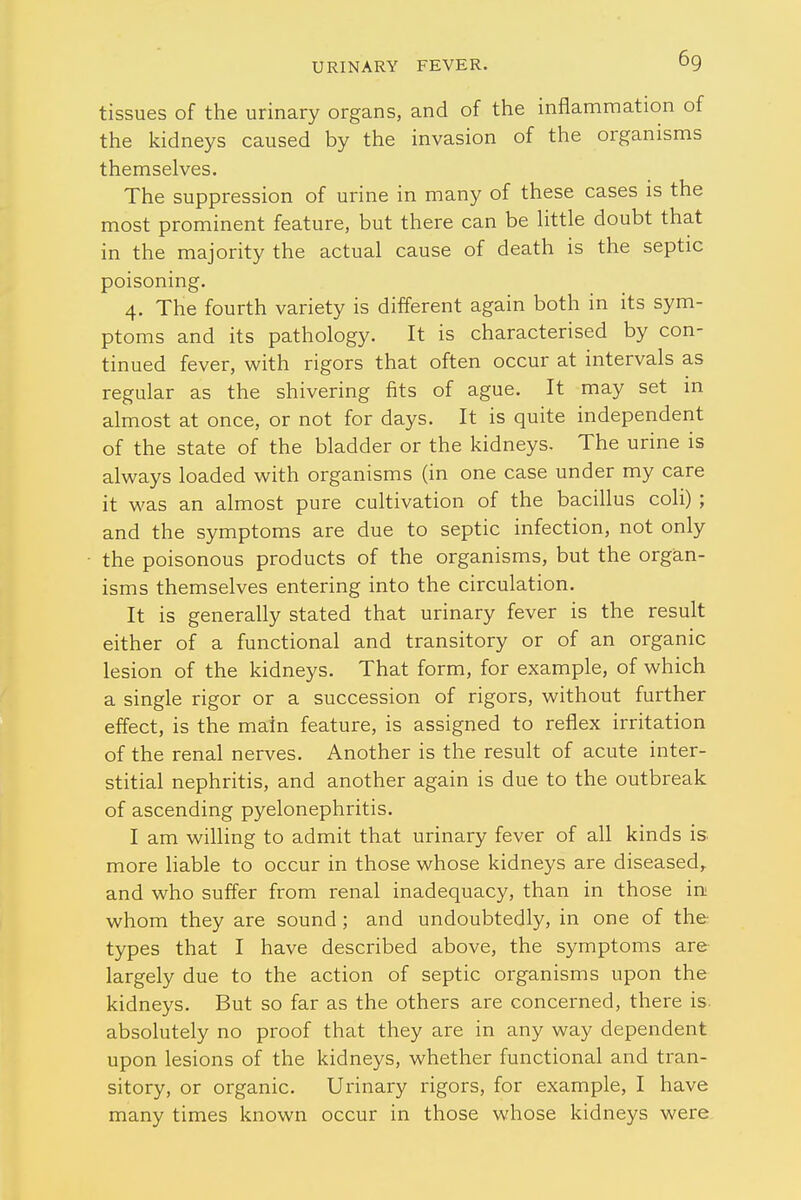 tissues of the urinary organs, and of the inflammation of the kidneys caused by the invasion of the organisms themselves. The suppression of urine in many of these cases is the most prominent feature, but there can be little doubt that in the majority the actual cause of death is the septic poisoning. 4. The fourth variety is different again both in its sym- ptoms and its pathology. It is characterised by con- tinued fever, with rigors that often occur at intervals as regular as the shivering fits of ague. It may set in almost at once, or not for days. It is quite independent of the state of the bladder or the kidneys. The urine is always loaded with organisms (in one case under my care it was an almost pure cultivation of the bacillus coli) ; and the symptoms are due to septic infection, not only the poisonous products of the organisms, but the organ- isms themselves entering into the circulation. It is generally stated that urinary fever is the result either of a functional and transitory or of an organic lesion of the kidneys. That form, for example, of which a single rigor or a succession of rigors, without further effect, is the main feature, is assigned to reflex irritation of the renal nerves. Another is the result of acute inter- stitial nephritis, and another again is due to the outbreak of ascending pyelonephritis. I am willing to admit that urinary fever of all kinds is. more liable to occur in those whose kidneys are diseased,, and who suffer from renal inadequacy, than in those in whom they are sound ; and undoubtedly, in one of the- types that I have described above, the symptoms are largely due to the action of septic organisms upon the kidneys. But so far as the others are concerned, there is. absolutely no proof that they are in any way dependent upon lesions of the kidneys, whether functional and tran- sitory, or organic. Urinary rigors, for example, I have many times known occur in those whose kidneys were