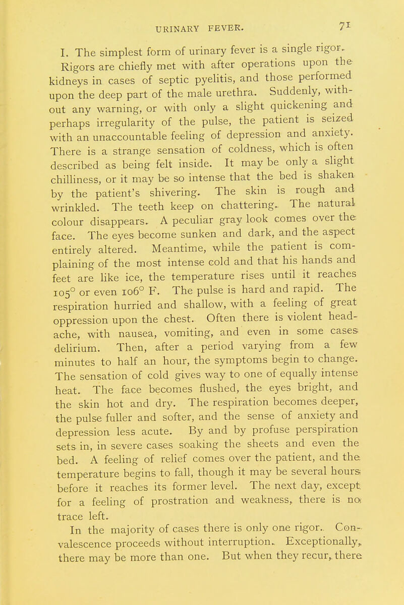 I. The simplest form of urinary fever is a single rigor. Rigors are chiefly met with after operations upon the kidneys in cases of septic pyelitis, and those performed upon the deep part of the male urethra. Suddenly, with- out any warning, or with only a slight quickening and perhaps irregularity of the pulse, the patient is seized with an unaccountable feeling of depression and anxiety. There is a strange sensation of coldness, which is often described as being felt inside. It may be only a slight chilliness, or it may be so intense that the bed is shaken by the patient's shivering. The skin is rough and wrinkled. The teeth keep on chattering. The natural colour disappears. A peculiar gray look comes over the face. The eyes become sunken and dark, and the aspect entirely altered. Meantime, while the patient is com- plaining of the most intense cold and that his hands and feet are like ice, the temperature rises until it reaches 1050 or even 1060 F. The pulse is hard and rapid. The respiration hurried and shallow, with a feeling of great oppression upon the chest. Often there is violent head- ache, with nausea, vomiting, and even in some cases delirium. Then, after a period varying from a few minutes to half an hour, the symptoms begin to change. The sensation of cold gives way to one of equally intense heat. The face becomes flushed, the eyes bright, and the skin hot and dry. The respiration becomes deeper, the pulse fuller and softer, and the sense of anxiety and depression less acute. By and by profuse perspiration sets in, in severe cases soaking the sheets and even the bed. A feeling of relief comes over the patient, and the. temperature begins to fall, though it may be several hours before it reaches its former level. The next day, except, for a feeling of prostration and weakness, there is noi trace left. In the majority of cases there is only one rigor.. Con- valescence proceeds without interruption. Exceptionally,, there may be more than one. But when they recur, there