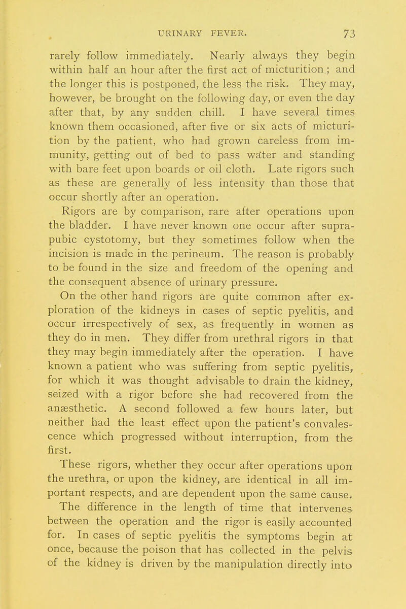 rarely follow immediately. Nearly always they begin within half an hour after the first act of micturition ; and the longer this is postponed, the less the risk. They may, however, be brought on the following day, or even the day after that, by any sudden chill. I have several times known them occasioned, after five or six acts of micturi- tion by the patient, who had grown careless from im- munity, getting out of bed to pass water and standing with bare feet upon boards or oil cloth. Late rigors such as these are generally of less intensity than those that occur shortly after an operation. Rigors are by comparison, rare after operations upon the bladder. I have never known one occur after supra- pubic cystotomy, but they sometimes follow when the incision is made in the perineum. The reason is probably to be found in the size and freedom of the opening and the consequent absence of urinary pressure. On the other hand rigors are quite common after ex- ploration of the kidneys in cases of septic pyelitis, and occur irrespectively of sex, as frequently in women as they do in men. They differ from urethral rigors in that they may begin immediately after the operation. I have known a patient who was suffering from septic pyelitis, for which it was thought advisable to drain the kidney, seized with a rigor before she had recovered from the anaesthetic. A second followed a few hours later, but neither had the least effect upon the patient's convales- cence which progressed without interruption, from the first. These rigors, whether they occur after operations upon the urethra, or upon the kidney, are identical in all im- portant respects, and are dependent upon the same cause. The difference in the length of time that intervenes between the operation and the rigor is easily accounted for. In cases of septic pyelitis the symptoms begin at once, because the poison that has collected in the pelvis of the kidney is driven by the manipulation directly into