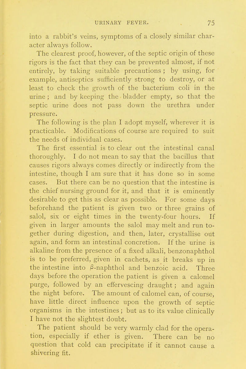 into a rabbit's veins, symptoms of a closely similar char- acter always follow. The clearest proof, however, of the septic origin of these rigors is the fact that they can be prevented almost, if not entirely, by taking suitable precautions ; by using, for example, antiseptics sufficiently strong to destroy, or at least to check the growth of the bacterium coli in the urine ; and by keeping the bladder empty, so that the septic urine does not pass down the urethra under pressure. The following is the plan I adopt myself, wherever it is practicable. Modifications of course are required to suit the needs of individual cases. The first essential is to clear out the intestinal canal thoroughly. I do not mean to say that the bacillus that causes rigors always comes directly or indirectly from the intestine, though I am sure that it has done so in some cases. But there can be no question that the intestine is the chief nursing ground for it, and that it is eminently desirable to get this as clear as possible. For some days beforehand the patient is given two or three grains of salol, six or eight times in the twenty-four hours. If given in larger amounts the salol may melt and run to- gether during digestion, and then, later, crystallise out again, and form an intestinal concretion. If the urine is alkaline from the presence of a fixed alkali, benzonaphthol is to be preferred, given in cachets, as it breaks up in the intestine into /3-naphthol and benzoic acid. Three days before the operation the patient is given a calomel purge, followed by an effervescing draught; and again the night before. The amount of calomel can, of course, have little direct influence upon the growth of septic organisms in the intestines; but as to its value clinically I have not the slightest doubt. The patient should be very warmly clad for the opera- tion, especially if ether is given. There can be no question that cold can precipitate if it cannot cause a shivering fit.