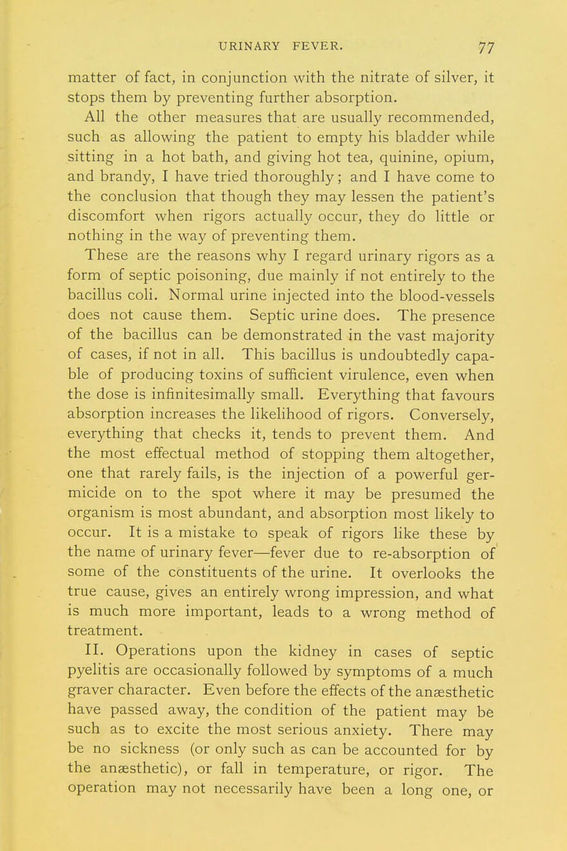 matter of fact, in conjunction with the nitrate of silver, it stops them by preventing further absorption. All the other measures that are usually recommended, such as allowing the patient to empty his bladder while sitting in a hot bath, and giving hot tea, quinine, opium, and brandy, I have tried thoroughly; and I have come to the conclusion that though they may lessen the patient's discomfort when rigors actually occur, they do little or nothing in the way of preventing them. These are the reasons why I regard urinary rigors as a form of septic poisoning, due mainly if not entirely to the bacillus coli. Normal urine injected into the blood-vessels does not cause them. Septic urine does. The presence of the bacillus can be demonstrated in the vast majority of cases, if not in all. This bacillus is undoubtedly capa- ble of producing toxins of sufficient virulence, even when the dose is infinitesimally small. Everything that favours absorption increases the likelihood of rigors. Conversely, everything that checks it, tends to prevent them. And the most effectual method of stopping them altogether, one that rarely fails, is the injection of a powerful ger- micide on to the spot where it may be presumed the organism is most abundant, and absorption most likely to occur. It is a mistake to speak of rigors like these by the name of urinary fever—fever due to re-absorption of some of the constituents of the urine. It overlooks the true cause, gives an entirely wrong impression, and what is much more important, leads to a wrong method of treatment. II. Operations upon the kidney in cases of septic pyelitis are occasionally followed by symptoms of a much graver character. Even before the effects of the anaesthetic have passed away, the condition of the patient may be such as to excite the most serious anxiety. There may be no sickness (or only such as can be accounted for by the anaesthetic), or fall in temperature, or rigor. The operation may not necessarily have been a long one, or