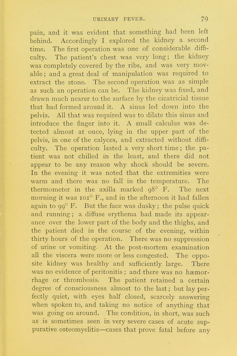 pain, and it was evident that something had been left behind. Accordingly I explored the kidney a second time. The first operation was one of considerable diffi- culty. The patient's chest was very long; the kidney was completely covered by the ribs, and was very mov- able ; and a great deal of manipulation was required to extract the stone. The second operation was as simple as such an operation can be. The kidney was fixed, and drawn much nearer to the surface by the cicatricial tissue that had formed around it. A sinus led down into the pelvis. All that was required was to dilate this sinus and introduce the finger into it. A small calculus was de- tected almost at once, lying in the upper part of the pelvis, in one of the calyces, and extracted without diffi- culty. The operation lasted a very short time; the pa- tient was not chilled in the least, and there did not appear to be any reason why shock should be severe. In the evening it was noted that the extremities were warm and there was no fall in the temperature. The thermometer in the axilla marked g8° F. The next morning it was ioi° F., and in the afternoon it had fallen again to gg° F. But the face was dusky; the pulse quick and running ; a diffuse erythema had made its appear- ance over the lower part of the body and the thighs, and the patient died in the course of the evening, within thirty hours of the operation. There was no suppression of urine or vomiting. At the post-mortem examination all the viscera were more or less congested. The oppo- site kidney was healthy and sufficiently large. There was no evidence of peritonitis ; and there was no haemor- rhage or thrombosis. The patient retained a certain degree of consciousness almost to the last; but lay per- fectly quiet, with eyes half closed, scarcely answering when spoken to, and taking no notice of anything that was going on around. The condition, in short, was such as is sometimes seen in very severe cases of acute sup- purative osteomyelitis—cases that prove fatal before any