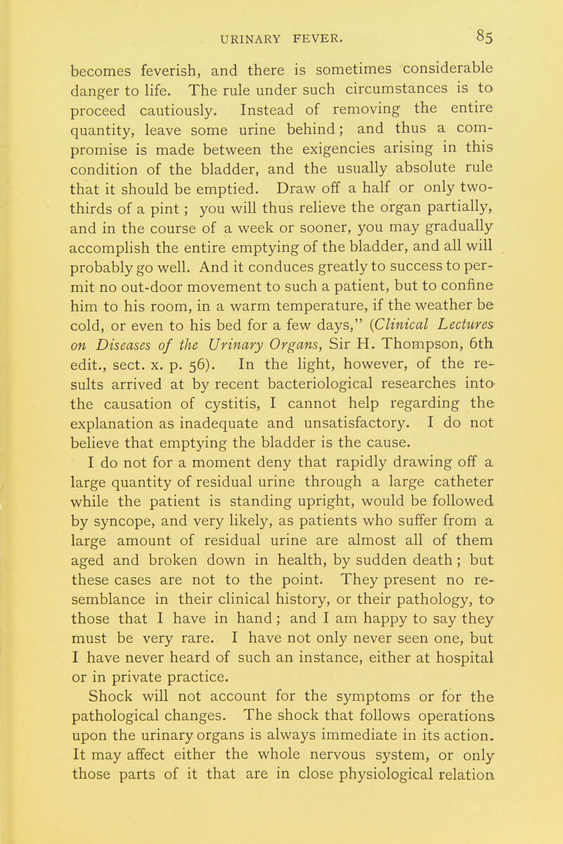 becomes feverish, and there is sometimes considerable danger to life. The rule under such circumstances is to proceed cautiously. Instead of removing the entire quantity, leave some urine behind; and thus a com- promise is made between the exigencies arising in this condition of the bladder, and the usually absolute rule that it should be emptied. Draw off a half or only two- thirds of a pint; you will thus relieve the organ partially, and in the course of a week or sooner, you may gradually accomplish the entire emptying of the bladder, and all will probably go well. And it conduces greatly to success to per- mit no out-door movement to such a patient, but to confine him to his room, in a warm temperature, if the weather be cold, or even to his bed for a few days, {Clinical Lectures on Diseases of the Urinary Organs, Sir H. Thompson, 6th edit., sect. x. p. 56). In the light, however, of the re- sults arrived at by recent bacteriological researches into the causation of cystitis, I cannot help regarding the explanation as inadequate and unsatisfactory. I do not believe that emptying the bladder is the cause. I do not for a moment deny that rapidly drawing off a large quantity of residual urine through a large catheter while the patient is standing upright, would be followed by syncope, and very likely, as patients who suffer from a large amount of residual urine are almost all of them aged and broken down in health, by sudden death; but these cases are not to the point. They present no re- semblance in their clinical history, or their pathology, to those that I have in hand; and I am happy to say they must be very rare. I have not only never seen one, but I have never heard of such an instance, either at hospital or in private practice. Shock will not account for the symptoms or for the pathological changes. The shock that follows operations upon the urinary organs is always immediate in its action. It may affect either the whole nervous system, or only those parts of it that are in close physiological relation