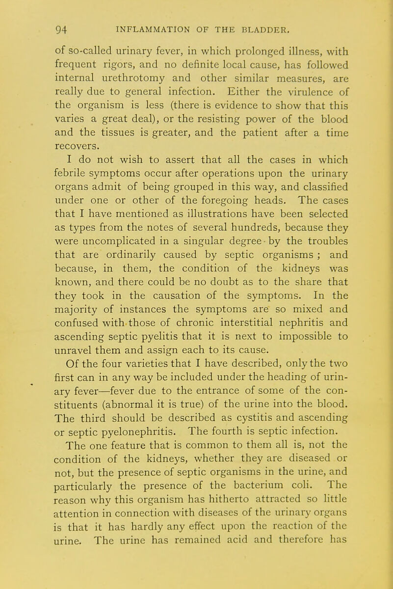 of so-called urinary fever, in which prolonged illness, with frequent rigors, and no definite local cause, has followed internal urethrotomy and other similar measures, are really due to general infection. Either the virulence of the organism is less (there is evidence to show that this varies a great deal), or the resisting power of the blood and the tissues is greater, and the patient after a time recovers. I do not wish to assert that all the cases in which febrile symptoms occur after operations upon the urinary organs admit of being grouped in this way, and classified under one or other of the foregoing heads. The cases that I have mentioned as illustrations have been selected as types from the notes of several hundreds, because they were uncomplicated in a singular degree • by the troubles that are ordinarily caused by septic organisms ; and because, in them, the condition of the kidneys was known, and there could be no doubt as to the share that they took in the causation of the symptoms. In the majority of instances the symptoms are so mixed and confused with those of chronic interstitial nephritis and ascending septic pyelitis that it is next to impossible to unravel them and assign each to its cause. Of the four varieties that I have described, only the two first can in any way be included under the heading of urin- ary fever—fever due to the entrance of some of the con- stituents (abnormal it is true) of the urine into the blood. The third should be described as cystitis and ascending or septic pyelonephritis. The fourth is septic infection. The one feature that is common to them all is, not the condition of the kidneys, whether they are diseased or not, but the presence of septic organisms in the urine, and particularly the presence of the bacterium coli. The reason why this organism has hitherto attracted so little attention in connection with diseases of the urinary organs is that it has hardly any effect upon the reaction of the urine. The urine has remained acid and therefore has