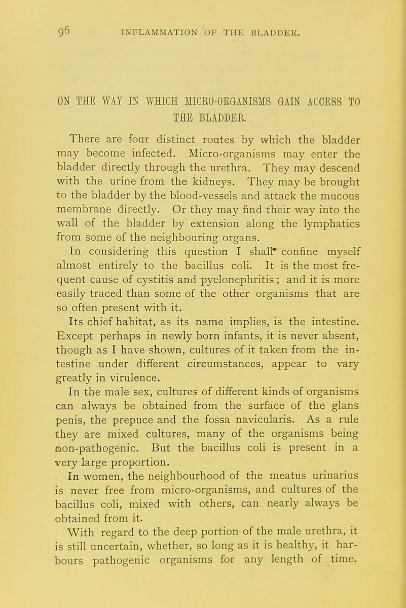 ON THE WAY IN WHICH MICRO-ORGANISMS GAIN ACCESS TO THE BLADDER. There are four distinct routes by which the bladder may become infected. Micro-organisms may enter the bladder directly through the urethra. They may descend with the urine from the kidneys. They may be brought to the bladder by the blood-vessels and attack the mucous membrane directly. Or they may find their way into the wall of the bladder by extension along the lymphatics from some of the neighbouring organs. In considering this question I shall* confine myself almost entirely to the bacillus coli. It is the most fre- quent cause of cystitis and pyelonephritis; and it is more easily traced than some of the other organisms that are so often present with it. Its chief habitat, as its name implies, is the intestine. Except perhaps in newly born infants, it is never absent, though as I have shown, cultures of it taken from the in- testine under different circumstances, appear to vary greatly in virulence. In the male sex, cultures of different kinds of organisms can always be obtained from the surface of the glans penis, the prepuce and the fossa navicularis. As a rule they are mixed cultures, many of the organisms being non-pathogenic. But the bacillus coli is present in a very large proportion. In women, the neighbourhood of the meatus urinarius is never free from micro-organisms, and cultures of the bacillus coli, mixed with others, can nearly always be obtained from it. With regard to the deep portion of the male urethra, it is still uncertain, whether, so long as it is healthy, it har- bours pathogenic organisms for any length of time.