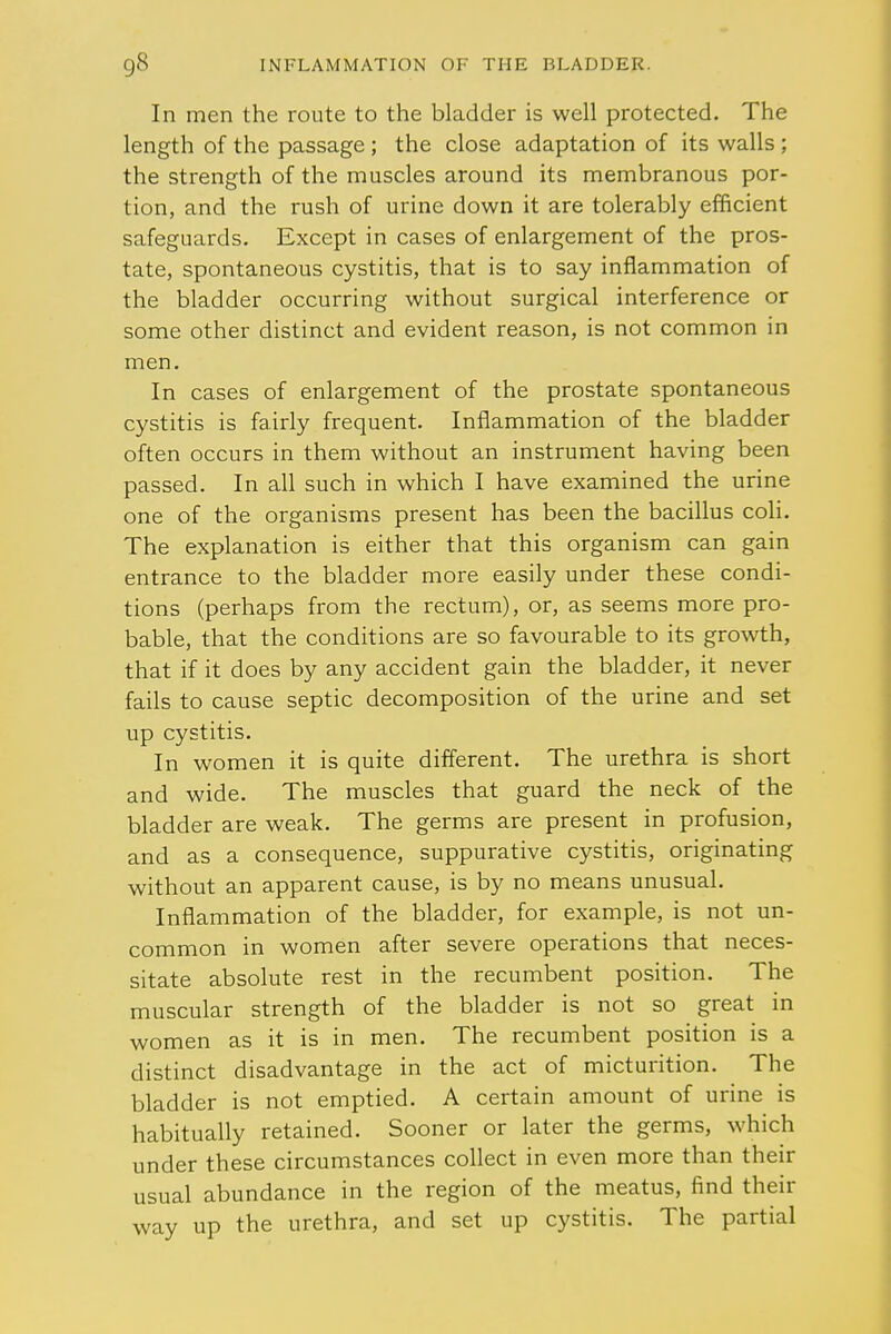 In men the route to the bladder is well protected. The length of the passage ; the close adaptation of its walls ; the strength of the muscles around its membranous por- tion, and the rush of urine down it are tolerably efficient safeguards. Except in cases of enlargement of the pros- tate, spontaneous cystitis, that is to say inflammation of the bladder occurring without surgical interference or some other distinct and evident reason, is not common in men. In cases of enlargement of the prostate spontaneous cystitis is fairly frequent. Inflammation of the bladder often occurs in them without an instrument having been passed. In all such in which I have examined the urine one of the organisms present has been the bacillus coli. The explanation is either that this organism can gain entrance to the bladder more easily under these condi- tions (perhaps from the rectum), or, as seems more pro- bable, that the conditions are so favourable to its growth, that if it does by any accident gain the bladder, it never fails to cause septic decomposition of the urine and set up cystitis. In women it is quite different. The urethra is short and wide. The muscles that guard the neck of the bladder are weak. The germs are present in profusion, and as a consequence, suppurative cystitis, originating without an apparent cause, is by no means unusual. Inflammation of the bladder, for example, is not un- common in women after severe operations that neces- sitate absolute rest in the recumbent position. The muscular strength of the bladder is not so great in women as it is in men. The recumbent position is a distinct disadvantage in the act of micturition. The bladder is not emptied. A certain amount of urine is habitually retained. Sooner or later the germs, which under these circumstances collect in even more than their usual abundance in the region of the meatus, find their way up the urethra, and set up cystitis. The partial