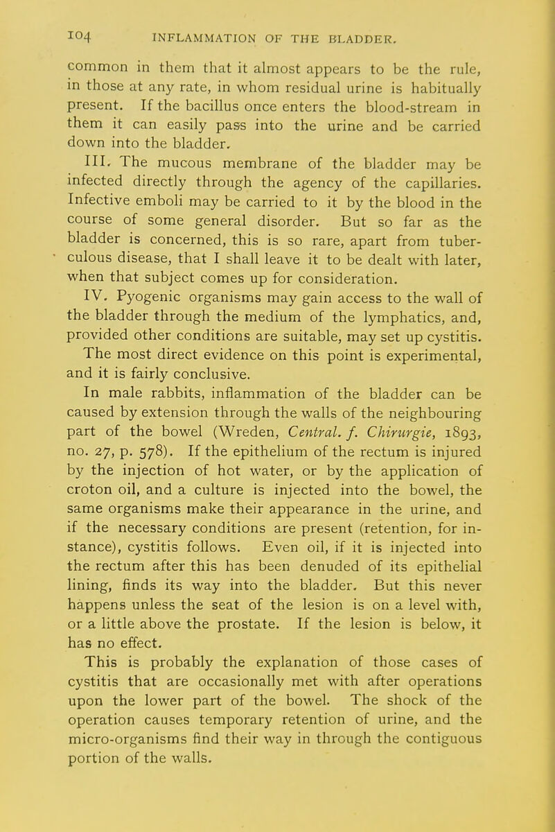 common in them that it almost appears to be the rule, in those at any rate, in whom residual urine is habitually present. If the bacillus once enters the blood-stream in them it can easily pass into the urine and be carried down into the bladder. III. The mucous membrane of the bladder may be infected directly through the agency of the capillaries. Infective emboli may be carried to it by the blood in the course of some general disorder. But so far as the bladder is concerned, this is so rare, apart from tuber- culous disease, that I shall leave it to be dealt with later, when that subject comes up for consideration. IV. Pyogenic organisms may gain access to the wall of the bladder through the medium of the lymphatics, and, provided other conditions are suitable, may set up cystitis. The most direct evidence on this point is experimental, and it is fairly conclusive. In male rabbits, inflammation of the bladder can be caused by extension through the walls of the neighbouring part of the bowel (Wreden, Central, f. Chirurgie, 1893, no. 27, p. 578). If the epithelium of the rectum is injured by the injection of hot water, or by the application of croton oil, and a culture is injected into the bowel, the same organisms make their appearance in the urine, and if the necessary conditions are present (retention, for in- stance), cystitis follows. Even oil, if it is injected into the rectum after this has been denuded of its epithelial lining, finds its way into the bladder. But this never happens unless the seat of the lesion is on a level with, or a little above the prostate. If the lesion is below, it has no effect. This is probably the explanation of those cases of cystitis that are occasionally met with after operations upon the lower part of the bowel. The shock of the operation causes temporary retention of urine, and the micro-organisms find their way in through the contiguous portion of the walls.