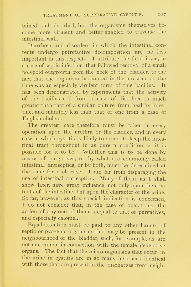 tained and absorbed, but the organisms themselves be- come more virulent and better enabled to traverse the intestinal wall. Diarrhoea, and disorders in which the intestinal con- tents undergo putrefactive decomposition are no less important in this respect. I attribute the fatal issue, in a case of septic infection that followed removal of a small polypoid outgrowth from the neck of the bladder, to the fact that the organism harboured in the intestine at the time was an especially virulent form of this bacillus. It has been demonstrated by experiments that the activity of the bacillus coli from a case of diarrhoea is much greater than that of a similar culture from healthy intes- tine, and infinitely less than that of one from a case of English cholera. The greatest care therefore must be taken in every operation upon the urethra or the bladder, and in every case in which cystitis is likely to occur, to keep the intes- tinal tract throughout in as pure a condition as it is possible for it to be. Whether this is to be done by means of purgatives, or by what are commonly called intestinal antiseptics, or by both, must be determined at the time for each case. I am far from disparaging the use of intestinal antiesptics. Many of them, as I shall show later, have great influence, not only upon the con- tents of the intestine, but upon the character of the urine. So far, however, as this special indication is concerned, I do not consider that, in the case of operations, the action of any one of them is equal to that of purgatives, and especially calomel. Equal attention must be paid to any other haunts of septic or pyogenic organisms that may be present in the neighbourhood of the bladder, such, for example, as are not uncommon in connection with the female generative organs. The fact that the micro-organisms that occur in the urine in cystitis are in so many instances identical with those that are present in the discharges from neigh-