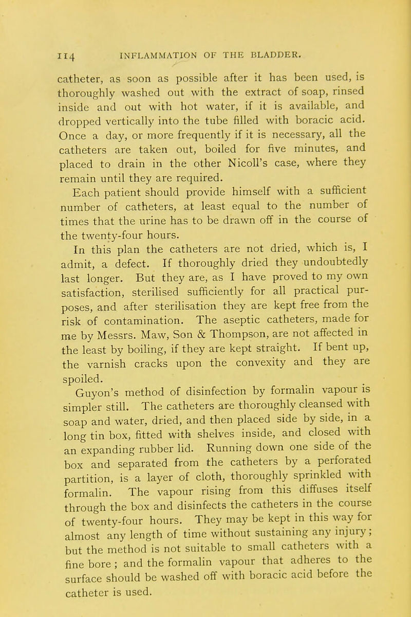 catheter, as soon as possible after it has been used, is thoroughly washed out with the extract of soap, rinsed inside and out with hot water, if it is available, and dropped vertically into the tube filled with boracic acid. Once a day, or more frequently if it is necessary, all the catheters are taken out, boiled for five minutes, and placed to drain in the other Nicoll's case, where they remain until they are required. Each patient should provide himself with a sufficient number of catheters, at least equal to the number of times that the urine has to be drawn off in the course of the twenty-four hours. In this plan the catheters are not dried, which is, I admit, a defect. If thoroughly dried they undoubtedly last longer. But they are, as I have proved to my own satisfaction, sterilised sufficiently for all practical pur- poses, and after sterilisation they are kept free from the risk of contamination. The aseptic catheters, made for me by Messrs. Maw, Son & Thompson, are not affected in the least by boiling, if they are kept straight. If bent up, the varnish cracks upon the convexity and they are spoiled. Guyon's method of disinfection by formalin vapour is simpler still. The catheters are thoroughly cleansed with soap and water, dried, and then placed side by side, in a long tin box, fitted with shelves inside, and closed with an expanding rubber lid. Running down one side of the box and separated from the catheters by a perforated partition, is a layer of cloth, thoroughly sprinkled with formalin. The vapour rising from this diffuses itself through the box and disinfects the catheters in the course of twenty-four hours. They may be kept in this way for almost any length of time without sustaining any injury; but the method is not suitable to small catheters with a fine bore ; and the formalin vapour that adheres to the surface should be washed off with boracic acid before the catheter is used.