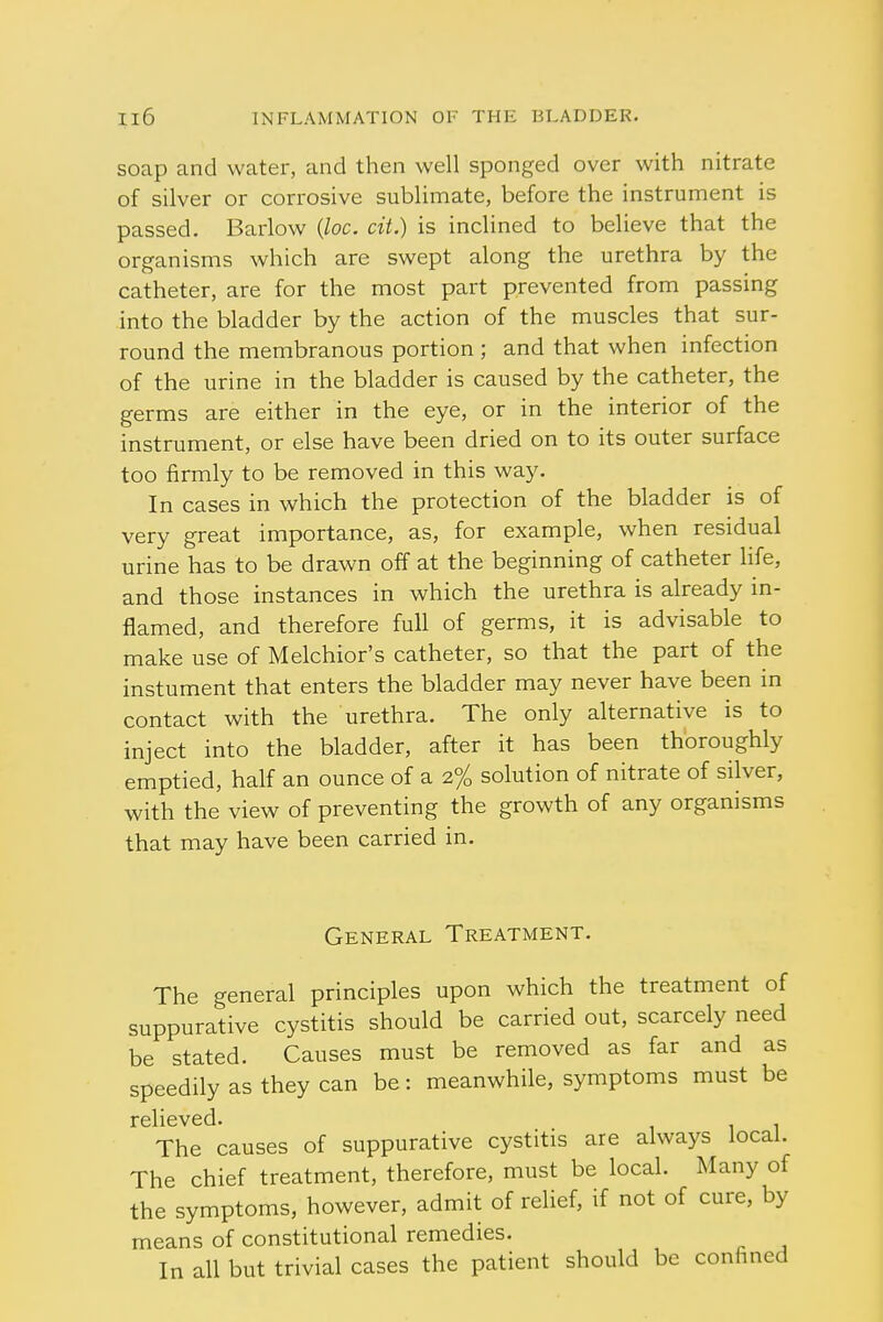 soap and water, and then well sponged over with nitrate of silver or corrosive sublimate, before the instrument is passed. Barlow (loc. cit.) is inclined to believe that the organisms which are swept along the urethra by the catheter, are for the most part prevented from passing into the bladder by the action of the muscles that sur- round the membranous portion ; and that when infection of the urine in the bladder is caused by the catheter, the germs are either in the eye, or in the interior of the instrument, or else have been dried on to its outer surface too firmly to be removed in this way. In cases in which the protection of the bladder is of very great importance, as, for example, when residual urine has to be drawn off at the beginning of catheter life, and those instances in which the urethra is already in- flamed, and therefore full of germs, it is advisable to make use of Melchior's catheter, so that the part of the instument that enters the bladder may never have been in contact with the urethra. The only alternative is to inject into the bladder, after it has been thoroughly emptied, half an ounce of a 2% solution of nitrate of silver, with the view of preventing the growth of any organisms that may have been carried in. General Treatment. The general principles upon which the treatment of suppurative cystitis should be carried out, scarcely need be stated. Causes must be removed as far and as speedily as they can be: meanwhile, symptoms must be relieved. The causes of suppurative cystitis are always local. The chief treatment, therefore, must be local. Many of the symptoms, however, admit of relief, if not of cure, by means of constitutional remedies. In all but trivial cases the patient should be confined