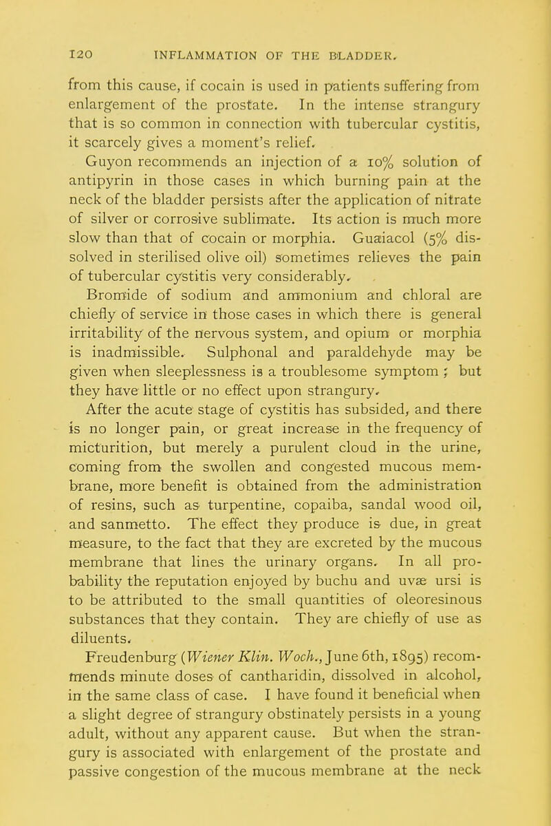 from this cause, if cocain is used in patients suffering from enlargement of the prostate. In the intense strangury that is so common in connection with tubercular cystitis, it scarcely gives a moment's relief. Guyon recommends an injection of a 10% solution of antipyrin in those cases in which burning pain at the neck of the bladder persists after the application of nitrate of silver or corrosive sublimate. Its action is much more slow than that of cocain or morphia. Guaiacol (5% dis- solved in sterilised olive oil) sometimes relieves the pain of tubercular cystitis very considerably. Bromide of sodium and ammonium and chloral are chiefly of service in those cases in which there is general irritability of the nervous system, and opium or morphia is inadmissible. Sulphonal and paraldehyde may be given when sleeplessness is a troublesome symptom but they have little or no effect upon strangury. After the acute stage of cystitis has subsided, and there is no longer pain, or great increase in the frequency of micturition, but merely a purulent cloud in the urine, coming from the swollen and congested mucous mem- brane, more benefit is obtained from the administration of resins, such as- turpentine, copaiba, sandal wood oil, and sanmetto. The effect they produce is due, in great measure, to the fact that they are excreted by the mucous membrane that lines the urinary organs. In all pro- bability the reputation enjoyed by buchu and uvse ursi is to be attributed to the small quantities of oleoresinous substances that they contain. They are chiefly of use as diluents. Freudenburg (Wiener Klin. Woch., June 6th, 1895) recom- mends minute doses of cantharidin, dissolved in alcohol, in the same class of case. I have found it beneficial when a slight degree of strangury obstinately persists in a young adult, without any apparent cause. But when the stran- gury is associated with enlargement of the prostate and passive congestion of the mucous membrane at the neck