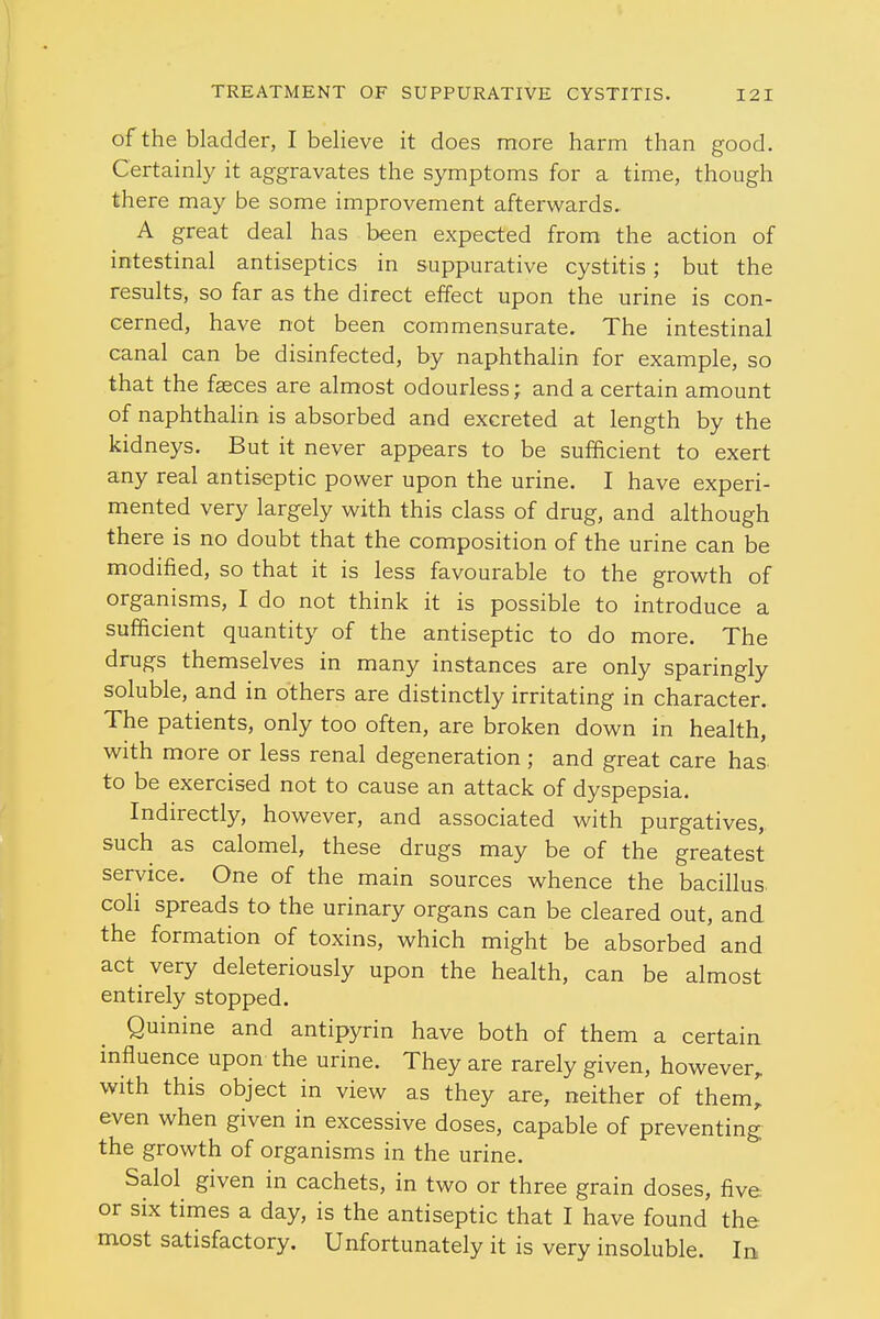 of the bladder, I believe it does more harm than good. Certainly it aggravates the symptoms for a time, though there may be some improvement afterwards. A great deal has been expected from the action of intestinal antiseptics in suppurative cystitis; but the results, so far as the direct effect upon the urine is con- cerned, have not been commensurate. The intestinal canal can be disinfected, by naphthalin for example, so that the faeces are almost odourless; and a certain amount of naphthalin is absorbed and excreted at length by the kidneys. But it never appears to be sufficient to exert any real antiseptic power upon the urine. I have experi- mented very largely with this class of drug, and although there is no doubt that the composition of the urine can be modified, so that it is less favourable to the growth of organisms, I do not think it is possible to introduce a sufficient quantity of the antiseptic to do more. The drugs themselves in many instances are only sparingly soluble, and in others are distinctly irritating in character. The patients, only too often, are broken down in health, with more or less renal degeneration ; and great care has to be exercised not to cause an attack of dyspepsia. Indirectly, however, and associated with purgatives, such as calomel, these drugs may be of the greatest service. One of the main sources whence the bacillus, coh spreads to the urinary organs can be cleared out, and the formation of toxins, which might be absorbed and act very deleteriously upon the health, can be almost entirely stopped. Quinine and antipyrin have both of them a certain influence upon the urine. They are rarely given, however, with this object in view as they are, neither of them' even when given in excessive doses, capable of preventing the growth of organisms in the urine. Salol given in cachets, in two or three grain doses, five or six times a day, is the antiseptic that I have found the most satisfactory. Unfortunately it is very insoluble. In