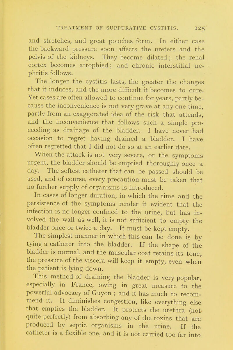 and stretches, and great pouches form. In either case the backward pressure soon affects the ureters and the pelvis of the kidneys. They become dilated ; the renal cortex becomes atrophied; and chronic interstitial ne- phritis follows. The longer the cystitis lasts, the greater the changes that it induces, and the more difficult it becomes to cure. Yet cases are often allowed to continue for years, partly be- cause the inconvenience is not very grave at any one time, partly from an exaggerated idea of the risk that attends, and the inconvenience that follows such a simple pro- ceeding as drainage of the bladder. I have never had occasion to regret having drained a bladder. I have often regretted that I did not do so at an earlier date. When the attack is not very severe, or the symptoms urgent, the bladder should be emptied thoroughly once a day. The softest catheter that can be passed should be used, and of course, every precaution must be taken that no further supply of organisms is introduced. In cases of longer duration, in which the time and the persistence of the symptoms render it evident that the infection is no longer confined to the urine, but has in- volved the wall as well, it is not sufficient to empty the bladder once or twice a day. It must be kept empty. The simplest manner in which this can be done is by tying a catheter into the bladder. If the shape of the bladder is normal, and the muscular coat retains its tone, the pressure of the viscera will keep it empty, even when the patient is lying down. This method of draining the bladder is very popular, especially in France, owing in great measure to the powerful advocacy of Guyon ; and it has much to recom- mend it. It diminishes congestion, like everything else that empties the bladder. It protects the urethra (not quite perfectly) from absorbing any of the toxins that are produced by septic organisms in the urine. If the catheter is a flexible one, and it is not carried too far into