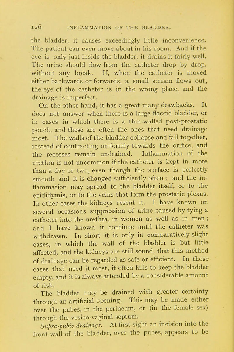 the bladder, it causes exceedingly little inconvenience. The patient can even move about in his room. And if the eye is only just inside the bladder, it drains it fairly well. The urine should flow from the catheter drop by drop, without any break. If, when the catheter is moved either backwards or forwards, a small stream flows out, the eye of the catheter is in the wrong place, and the drainage is imperfect. On the other hand, it has a great many drawbacks. It does not answer when there is a large flaccid bladder, or in cases in which there is a thin-walled post-prostatic pouch, and these are often the ones that need drainage most. The walls of the bladder collapse and fall together, instead of contracting uniformly towards the orifice, and the recesses remain undrained. Inflammation of the urethra is not uncommon if the catheter is kept in more than a day or two, even though the surface is perfectly smooth and it is changed sufficiently often ; and the in- flammation may spread to the bladder itself, or to the epididymis, or to the veins that form the prostatic plexus. In other cases the kidneys resent it. I have known on several occasions suppression of urine caused by tying a catheter into the urethra, in women as well as in men; and I have known it continue until the catheter was withdrawn. In short it is only in comparatively slight cases, in which the wall of the bladder is but little affected, and the kidneys are still sound, that this method of drainage can be regarded as safe or efficient. In those cases that need it most, it often fails to keep the bladder empty, and it is always attended by a considerable amount of risk. The bladder may be drained with greater certainty through an artificial opening. This may be made either over the pubes, in the perineum, or (in the female sex) through the vesico-vaginal septum. Supra-pubic drainage. At first sight an incision into the front wall of the bladder, over the pubes, appears to be