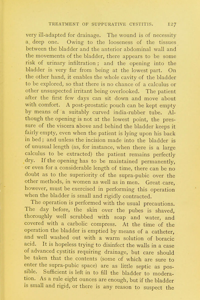 very ill-adapted for drainage. The wound is of necessity a. deep one. Owing to the looseness of the tissues between the bladder and the anterior abdominal wall and the movements of the bladder, there appears to be some risk of urinary infiltration ; and the opening into the bladder is very far from being at the lowest part. On the other hand, it enables the whole cavity of the bladder to be explored, so that there is no chance of a calculus or other unsuspected irritant being overlooked. The patient after the first few days can sit down and move about with comfort. A post-prostatic pouch can be kept empty by means of a suitably curved india-rubber tube. Al- though the opening is not at the lowest point, the pres- sure of the viscera above and behind the bladder keeps it fairly empty, even when the patient is lying upon his back in bed; and unless the incision made into the bladder is of unusual length (as, for instance, when there is a large calculus to be extracted) the patient remains perfectly dry. If the opening has to be maintained permanently, or even for a considerable length of time, there can be no doubt as to the superiority of the supra-pubic over the other methods, in women as well as in men. Great-care, however, must be exercised in performing this operation when the bladder is small and rigidly contracted. The operation is performed with the usual precautions. The day before, the skin over the pubes is shaved, thoroughly well scrubbed with soap and water, and covered with a carbolic compress. At the time of the operation the bladder is emptied by means of a catheter, and well washed out with a warm solution of boracic acid. It is hopeless trying to disinfect the walls in a case of advanced cystitis requiring drainage, but care should be taken that the contents (some of which are sure to enter the supra-pubic space) are as little septic as pos- sible. Sufficient is left in to fill the bladder to modera- tion. As a rule eight ounces are enough, but if the bladder is small and rigid, or there is any reason to suspect the