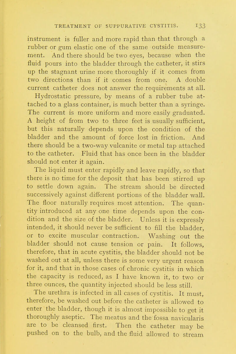 instrument is fuller and more rapid than that through a rubber or gum elastic one of the same outside measure- ment. And there should be two eyes, because when the fluid pours into the bladder through the catheter, it stirs up the stagnant urine more thoroughly if it comes from two directions than if it comes from one. A double current catheter does not answer the requirements at all. Hydrostatic pressure, by means of a rubber tube at- tached to a glass container, is much better than a syringe. The current is more uniform and more easily graduated. A height of from two to three feet is usually sufficient, but this naturally depends upon the condition of the bladder and the amount of force lost in friction. And there should be a two-way vulcanite or metal tap attached to the catheter. Fluid that has once been in the bladder should not enter it again. The liquid must enter rapidly and leave rapidly, so that there is no time for the deposit that has been stirred up to settle down again. The stream should be directed successively against different portions of the bladder wall. The floor naturally requires most attention. The quan- tity introduced at any one time depends upon the con- dition and the size of the bladder. Unless it is expressly intended, it should never be sufficient to fill the bladder, or to excite muscular contraction. Washing out the bladder should not cause tension or pain. It follows, therefore, that in acute cystitis, the bladder should not be washed out at all, unless there is some very urgent reason for it, and that in those cases of chronic cystitis in which the capacity is reduced, as I have known it, to two or three ounces, the quantity injected should be less still. The urethra is infected in all cases of cystitis. It must, therefore, be washed out before the catheter is allowed to enter the bladder, though it is almost impossible to get it thoroughly aseptic. The meatus and the fossa navicularis are to be cleansed first. Then the catheter may be pushed on to the bulb, and the fluid allowed to stream