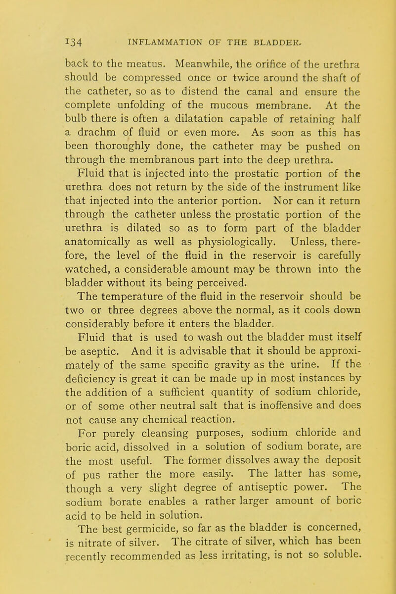 back to the meatus. Meanwhile, the orifice of the urethra should be compressed once or twice around the shaft of the catheter, so as to distend the canal and ensure the complete unfolding of the mucous membrane. At the bulb there is often a dilatation capable of retaining half a drachm of fluid or even more. As soon as this has been thoroughly done, the catheter may be pushed on through the membranous part into the deep urethra. Fluid that is injected into the prostatic portion of the urethra does not return by the side of the instrument like that injected into the anterior portion. Nor can it return through the catheter unless the prostatic portion of the urethra is dilated so as to form part of the bladder anatomically as well as physiologically. Unless, there- fore, the level of the fluid in the reservoir is carefully watched, a considerable amount may be thrown into the bladder without its being perceived. The temperature of the fluid in the reservoir should be two or three degrees above the normal, as it cools down considerably before it enters the bladder. Fluid that is used to wash out the bladder must itself be aseptic. And it is advisable that it should be approxi- mately of the same specific gravity as the urine. If the deficiency is great it can be made up in most instances by the addition of a sufficient quantity of sodium chloride, or of some other neutral salt that is inoffensive and does not cause any chemical reaction. For purely cleansing purposes, sodium chloride and boric acid, dissolved in a solution of sodium borate, are the most useful. The former dissolves away the deposit of pus rather the more easily. The latter has some, though a very slight degree of antiseptic power. The sodium borate enables a rather larger amount of boric acid to be held in solution. The best germicide, so far as the bladder is concerned, is nitrate of silver. The citrate of silver, which has been recently recommended as less irritating, is not so soluble.