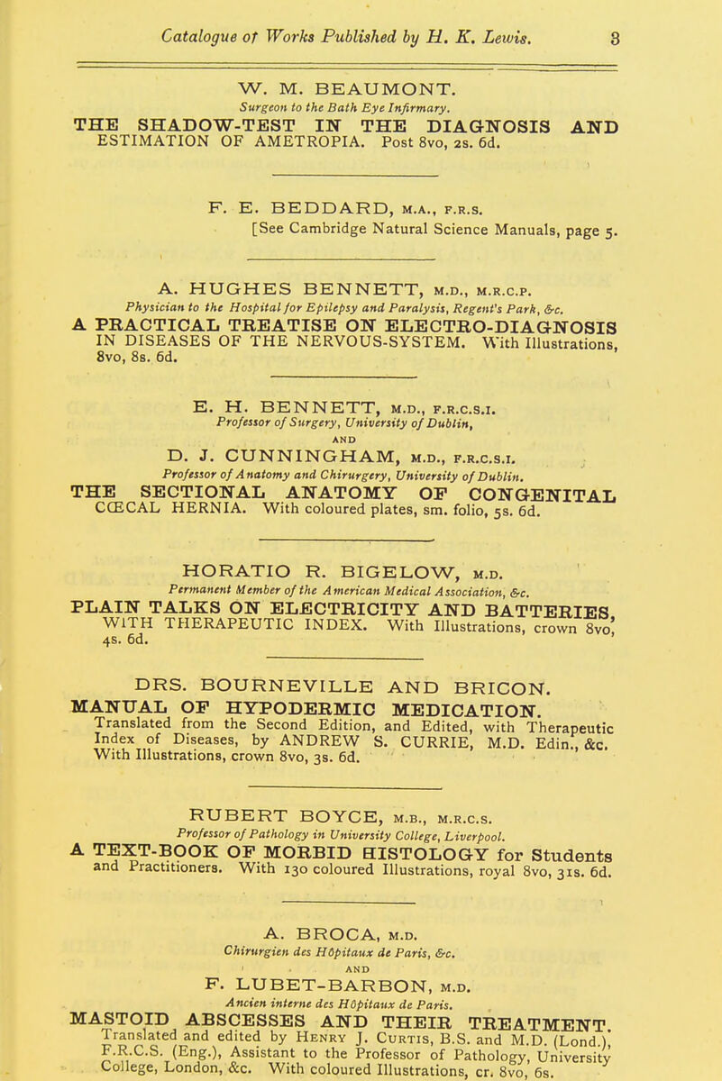 W. M. BEAUMONT. Surgeon to the Bath Eye Infirmary. THE SHADOW-TEST IN THE DIAGNOSIS AND ESTIMATION OF AMETROPIA. Post 8vo, as. 6d. F. E. BEDDARD, m.a., f.r.s. [See Cambridge Natural Science Manuals, page 5. A. HUGHES BENNETT, m.d., m.r.c.p. Physician to the Hospital for Epilepsy and Paralysis, Regent's Park, Src. A PRACTICAL TREATISE ON ELECTRO-DIAGNOSIS IN DISEASES OF THE NERVOUS-SYSTEM. With Illustrations, 8vo, 8s. 6d. E. H. BENNETT, m.d., f.r.c.s.i. Professor of Surgery, University of Dublin, AND D. J. CUNNINGHAM, m.d., f.r.c.s.i. Professor of Anatomy and Chirurgery, University of Dublin. THE SECTIONAL ANATOMY OP CONGENITAL CCECAL HERNIA. With coloured plates, sm. folio, 5s. 6d. HORATIO R. BIGELOW, m.d. Permanent Member of the American Medical Association, &c. PLAIN TALKS ON ELECTRICITY AND BATTERIES WITH THERAPEUTIC INDEX. With Illustrations, crown 8vo' 4s. 6d. DRS. BOURNEVILLE AND BRICON. MANUAL OP HYPODERMIC MEDICATION. Translated from the Second Edition, and Edited, with Therapeutic Index of Diseases, by ANDREW S. CURRIE, M.D. Edin., &c. With Illustrations, crown 8vo, 3s. 6d. RUBERT BOYCE, m.b., m.r.c.s. Professor of Pathology in University College, Liverpool. A TEXT-BOOK OP MORBID HISTOLOGY for Students and Practitioners. With 130 coloured Illustrations, royal 8vo, 31s. 6d. A. BROCA, m.d. Chirurgien des Hdpitaux de Paris, Src. . • • . ■ AND F. LUBET-BARBON, m.d. Ancien interne des Hdpitaux de Paris. MASTOID ABSCESSES AND THEIR TREATMENT Translated and edited by Henry J. Curtis, B.S. and M.D (Lond )* F.R.C.S. (Eng.), Assistant to the Professor of Pathology, University College, London, &c. With coloured Illustrations, cr. 8vo, 6s