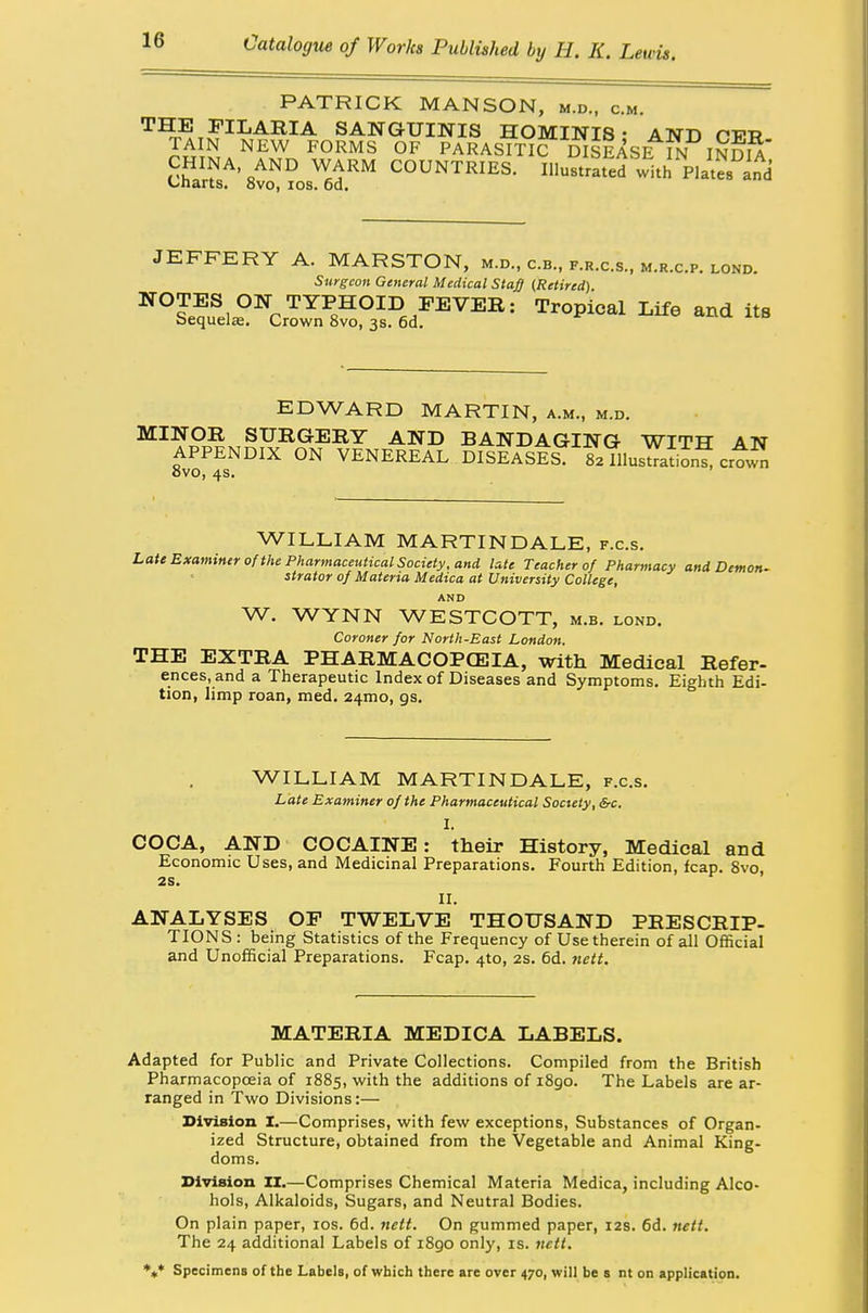 PATRICK MANSON, m.d., cm. THE FILARIA SANGUINIS HOMINIS • AND rVTt TAIN NEW FORMS OF PARASITIC DISEASE IN INDIA* CHINA, AND WARM COUNTRIES. Illustrated with Plates Charts. 8vo, ios. 6d. JEFFERY A. MARSTON, m.d., c.b., f.r.c.s., m.r.c.p. lond. Surgeon General Medical Staff (Retired). NOTES ON TYPHOID FEVER: Tropical Life and its Sequelae. Crown 8vo, 3s. 6d. EDWARD MARTIN, a.m., m.d. MINOR SURGERY AND BANDAGING WITH AN APPENDIX ON VENEREAL DISEASES. 82 IllusSn* crtS ovo, 4s. WILLIAM MARTIN DALE, f.c.s. Late Examiner of the Pharmaceutical Society, and late Teacher of Pharmacy and Demon- strator of Materia Medica at University College, AND W. WYNN WESTCOTT, m.b. lond. Coroner for North-East London. THE EXTRA PHARMACOPOEIA, with Medical Refer- ences.and a Therapeutic Index of Diseases and Symptoms. Eighth Edi- tion, limp roan, med. 241x10, as. WILLIAM MARTIN DALE, f.c.s. Late Examiner of the Pharmaceutical Society, &c. I. COCA, AND COCAINE: their History, Medical and Economic Uses, and Medicinal Preparations. Fourth Edition, leap. 8vo, 2S. II. ANALYSES OF TWELVE THOUSAND PRESCRIP- TIONS : being Statistics of the Frequency of Use therein of all Official and Unofficial Preparations. Fcap. 4to, 2s. 6d. nett. MATERIA MEDICA LABELS. Adapted for Public and Private Collections. Compiled from the British Pharmacopoeia of 1885, with the additions of 1890. The Labels are ar- ranged in Two Divisions:— Division I.—Comprises, with few exceptions, Substances of Organ- ized Structure, obtained from the Vegetable and Animal King- doms. Division II.—Comprises Chemical Materia Medica, including Alco- hols, Alkaloids, Sugars, and Neutral Bodies. On plain paper, ios. 6d. nett. On gummed paper, 12s. 6d. nett. The 24 additional Labels of i8go only, is. nett, *** Specimens of the Labels, of which there are over 470, will be s nt on application.