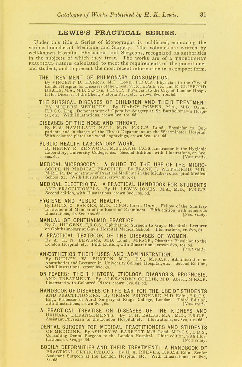 LEWIS'S PRACTICAL SERIES. Under this title a Series of Monographs is published, embracing the various branches of Medicine and Surgery. The volumes are written by well-known Hospital Physicians and Surgeons, recognized as authorities in the subjects of which they treat. The works are of a thoroughly practical- nature, calculated to meet the requirements of the practitioner and student, and to present the most recent information in a compact form. THE TREATMENT OF PULMONARY CONSUMPTION. By VINCENT D. HARRIS, M.D. Lond., F.R.C.P., Physician to the City of London Hospital for Diseases of the Chest, Victoria Park, etc., and E. CLIFFORD BEALE, M.A., M.B. Cantab., F.R.C.P., Physician to the City of London Hospi- tal for Diseases of the Chest, Victoria Park, etc. Crown 8vo. ios. 6d. THE SURGICAL DISEASES OF CHILDREN AND THEIR TREATMENT BY MODERN METHODS. By D'ARCY POWER, M.A., M.B. Oxon., F.R.C.S. Eng., Demonstrator of Operative Surgery at St. Bartholomew's Hospi- tal, etc. With Illustrations, crown 8vo, ios. 6d. DISEASES OF THE NOSE AND THROAT. By F. de HAVILLAND HALL, M.D., F.R.C.P. Lond., Physician to Out- patients, and in charge of the Throat Department at the Westminster Hospital. With coloured plates and wood engravings, crown 8vo. ios. 6d. PUBLIC HEALTH LABORATORY WORK. By HENRY R KENWOOD, M.B., D.P.H., F.C.S., Instructor in the Hygienic Laboratory, University College, &c. Second Edition, with Illustrations, cr. 8vo, ios. 6d. [Now ready, MEDICAL MICROSCOPY: A GUIDE TO THE USE OF THE MICRO- SCOPE IN MEDICAL PRACTICE. By FRANK J. WETHERED; M.D., M R.CP., Demonstrator of Practical Medicine in the Middlesex Hospital Medical . , School, &c. With Illustrations, crown 8vo, as. MEDICAL ELECTRICITY. A PRACTICAL HANDBOOK FOR STUDENTS AND PRACTITIONERS. By H. LEWIS JONES, M.A., M.D., F.R.C.P. Second edition, with Illustrations, crown 8vo, ios. 6d. HYGIENE AND PUBLIC HEALTH. By LOUIS C. PARKES, M.D., D.P.H. Lond. Univ., Fellow of the Sanitary 'Institute, and Member of the Board of Examiners. Fifth edition, with numerous Illustrations, cr. 8vo, ios. 6d. [Now ready. MANUAL OF OPHTHALMIC PRACTICE. By C. HIGGENS, F.R.C.S., Ophthalmic Surgeon to Guy's Hospital; Lecturer on Ophthalmology at Guy's Hospital Medical School. Illustrations, cr. 8vo, 6s. A PRACTICAL TEXTBOOK OF THE DISEASES OF WOMEN. By A. H. N. LEWERS, M.D. Lond., M.R.C.P., Obstetric Physician to the London Hospital, etc. Fifth Edition, with Illustrations, crown 8vo, ios. 6d. [Just ready. AN/ESTHETICS THEIR USES AND ADMINISTRATION. By DUDLEY. W. BUXTON, M.D., B.S., M.R.C.P., Administrator of Anaesthetics and Lecturer in University College Hospital, etc. Second Edition, with Illustrations, crown 8vo, 5s. ON FEVERS: THEIR HISTORY, ETIOLOGY, DIAGNOSIS, PROGNOSIS, AND TREATMENT. By ALEXANDER COLLIE, M.D. Aberd., M.R.C.P. Illustrated with Coloured Plates, crown 8vo, 8s. 6d. HANDBOOK OF DISEASES OF THE EAR FOR THE USE OF STUDENTS AND PRACTITIONERS. By URBAN PRITCHARD, M.D. Edin., F.R.C.S. Eng., Professor of Aural Surgery at King's College, London. Third Edition, with Illustrations, crown 8vo, 6s. [Now ready. A PRACTICAL TREATISE ON DISEASES OF THE KIDNEYS AND URINARY DERANGEMENTS. By C. H. RALFE, M.A., M.D., F.R.C.P., Assistant Physician to the London Hospital, etc. Illustrations, cr. 8vo, ios. 6d. DENTAL SURGERY FOR MEDICAL PRACTITIONERS AND STUDENTS OF MEDICINE. By ASHLEY W. BARRETT, M.B. Lond., M.R.C.S., L.D.S., Consulting Dental Surgeon to the London Hospital. Third edition, with Illus- trations, cr. 8vo, 3s. 6d. [Now ready. BODILY DEFORMITIES AND THEIR TREATMENT: A HANDBOOK OF PRACTICAL ORTHOPAEDICS. By H. A. REEVES, F.R.C.S. Edin., Senior Assistant Surgeon at the London Hospital, etc. With Illustrations, cr. 8vo, 8s. Gd.