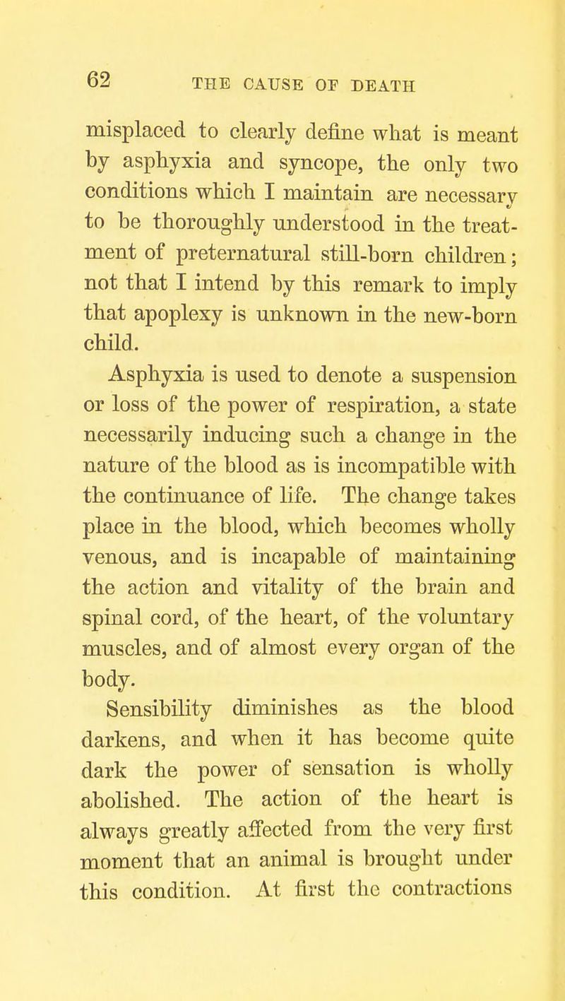 misplaced to clearly define what is meant by asphyxia and syncope, the only two conditions which I maintain are necessary to be thoroughly understood in the treat- ment of preternatural still-born children; not that I intend by this remark to imply that apoplexy is unknown in the new-born child. Asphyxia is used to denote a suspension or loss of the power of respiration, a state necessarily inducing such a change in the nature of the blood as is incompatible with the continuance of life. The change takes place in the blood, which becomes wholly venous, and is incapable of maintaining the action and vitality of the brain and spinal cord, of the heart, of the voluntary muscles, and of almost every organ of the body. Sensibility diminishes as the blood darkens, and when it has become quite dark the power of sensation is wholly abolished. The action of the heart is always greatly affected from the very first moment that an animal is brought under this condition. At first the contractions