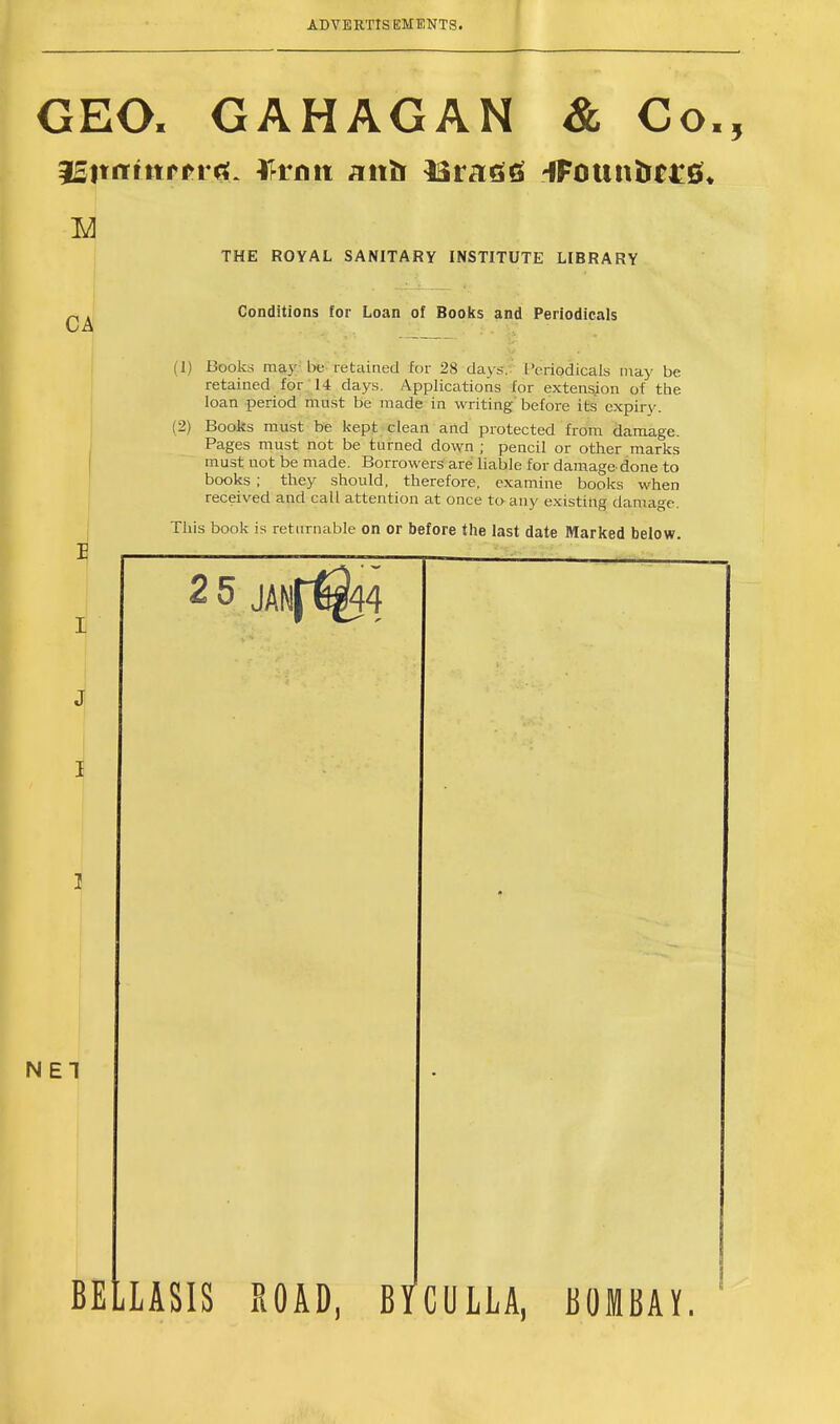 GEO. GAHAGAN & Co. ^BtmimPXM, Wmii anfr lint £6 4Founfr€££« CA NET THE ROYAL SANITARY INSTITUTE LIBRARY Conditions for Loan of Books and Periodicals (1) Books may be retained for 28 day*. I 'eriodicals may be retained for 14 days. Applications for extension of the loan period must be made in writing'before its expiry. (2) Books must be kept clean and protected from damage. Pages must not be turned down ; pencil or other marks must not be made. Borrowers are liable for damage done to books ; they should, therefore, examine books when received and call attention at once to any existing damage. This book is returnable on or before the last date Marked below. 5 JANf%4 BELLASIS ROAD, BYCULLA, BOMBAY.