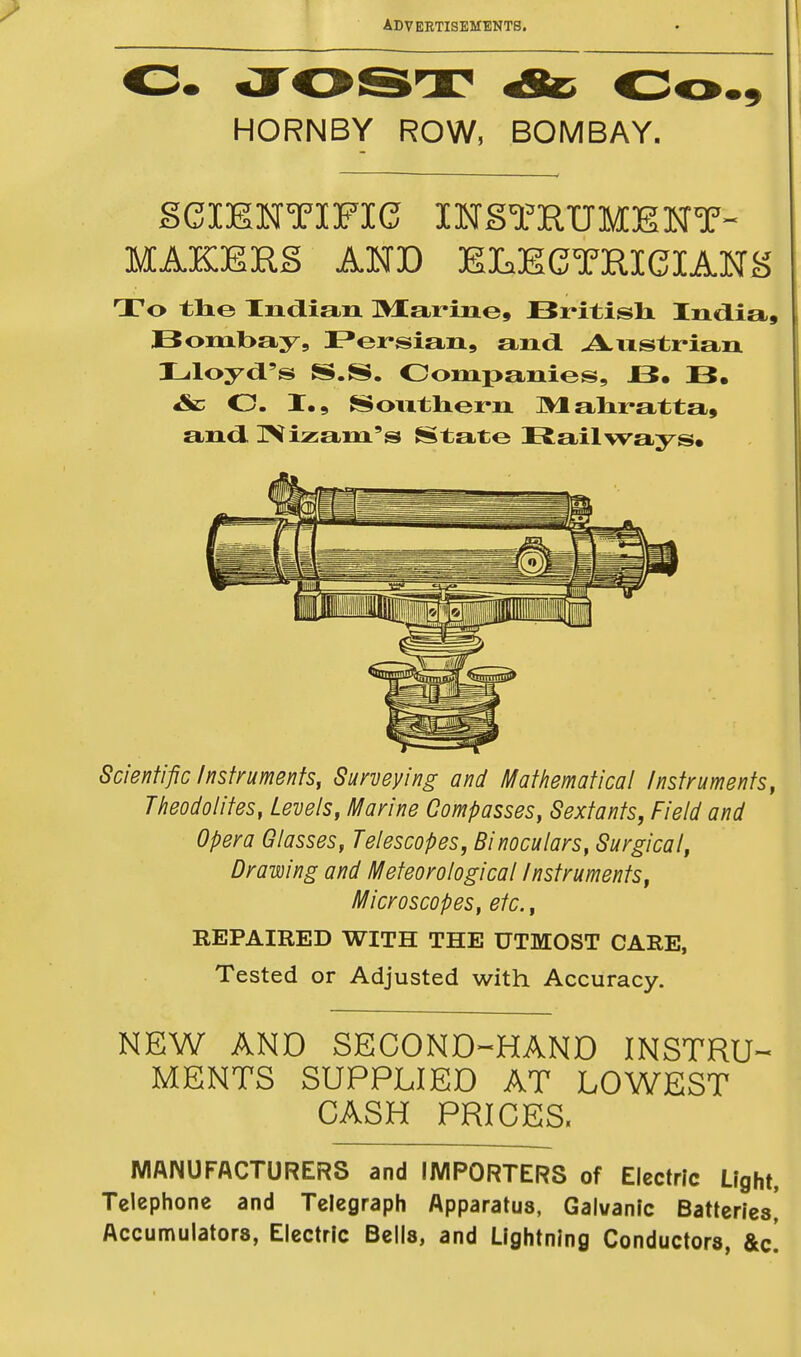 HORNBY ROW, BOMBAY. SCIENTIFIC INSTRUMENT- MAKERS AND ELECTRICIANS To the Indian Marine, British India, Bombay, Persian, and Austrian Lloyd's S.S. Companies, JE5. B. &c O. I.9 Southern Mahratta, and Nizam's State Railways. Scientific Instruments, Surveying and Mathematical Instruments, Theodolites, Levels, Marine Compasses, Sextants, Field and Opera Glasses, Telescopes, Binoculars, Surgical, Drawing and Meteorological Instruments, Microscopes, etc., REPAIRED WITH THE UTMOST CARE, Tested or Adjusted with Accuracy. NEW AND SECOND-HAND INSTRU- MENTS SUPPLIED AT LOWEST CASH PRICES. MANUFACTURERS and IMPORTERS of Electric Light, Telephone and Telegraph Apparatus, Galvanic Batteries, Accumulators, Electric Bells, and Lightning Conductors, &c!