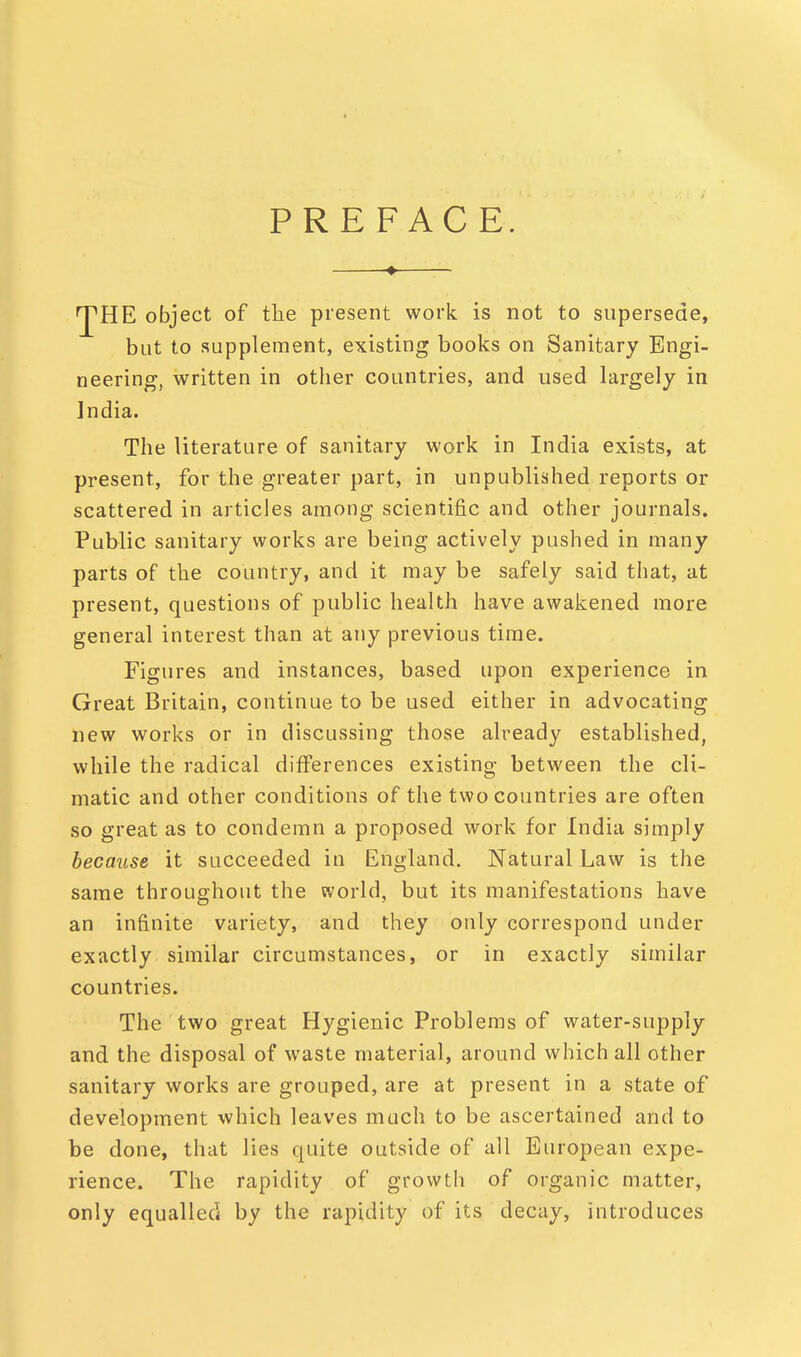 PREFACE. 'J'HE object of the present work is not to supersede, but to supplement, existing books on Sanitary Engi- neering, written in other countries, and used largely in India. The literature of sanitary work in India exists, at present, for the greater part, in unpublished reports or scattered in articles among scientific and other journals. Public sanitary works are being actively pushed in many parts of the country, and it may be safely said that, at present, questions of public health have awakened more general interest than at any previous time. Figures and instances, based upon experience in Great Britain, continue to be used either in advocating new works or in discussing those already established, while the radical differences existing between the cli- matic and other conditions of the two countries are often so great as to condemn a proposed work for India simply because it succeeded in England. Natural Law is the same throughout the world, but its manifestations have an infinite variety, and they only correspond under exactly similar circumstances, or in exactly similar countries. The two great Hygienic Problems of water-supply and the disposal of waste material, around which all other sanitary works are grouped, are at present in a state of development which leaves much to be ascertained and to be done, that lies quite outside of all European expe- rience. The rapidity of growth of organic matter, only equalled by the rapidity of its decay, introduces