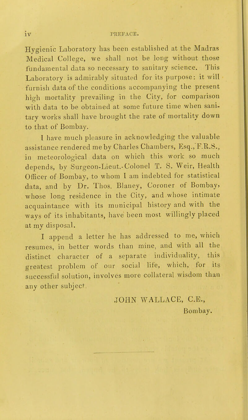Hygienic Laboratory has been established at the Madras Medical College, we shall not be long without those fundamental data so necessary to sanitary science. This Laboratory is admirably situated for its purpose: it will furnish data of the conditions accompanying the present high mortality prevailing in the City, for comparison with data to be obtained at some future time when sani- tary works shall have brought the rate of mortality down to that of Bombay. I have much pleasure in acknowledging the valuable assistance rendered me by Charles Chambers, Esq., F.R.S., in meteorological data on which this work so much depends, by Surgeon-Lieut.-Colonel T. S. Weir, Health Officer of Bombay, to whom I am indebted for statistical data, and by Dr. Thos. Blaney, Coroner of Bombay, whose long residence in the City, and whose intimate acquaintance with its municipal history and with the ways of its inhabitants, have been most willingly placed at my disposal. I append a letter he has addressed to me, which resumes, in better words than mine, and with all the distinct character of a separate individuality, this greatest problem of our social life, which, for its successful solution, involves more collateral wisdom than any other subject JOHN WALLACE, C.E., Bombay.
